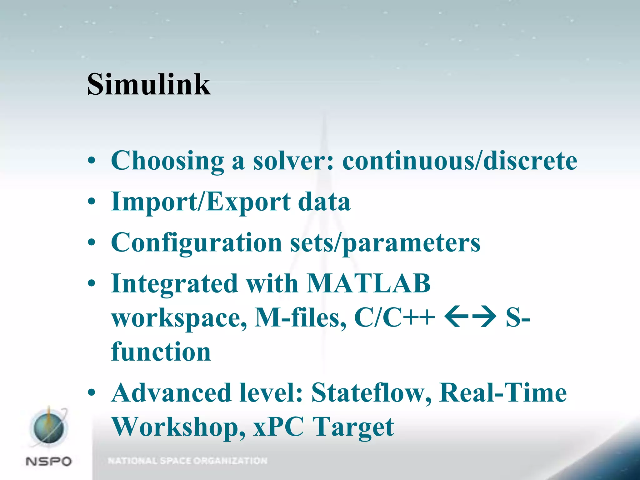 Simulink

• Choosing a solver: continuous/discrete
• Import/Export data
• Configuration sets/parameters
• Integrated with MATLAB
  workspace, M-files, C/C++  S-
  function
• Advanced level: Stateflow, Real-Time
  Workshop, xPC Target
 