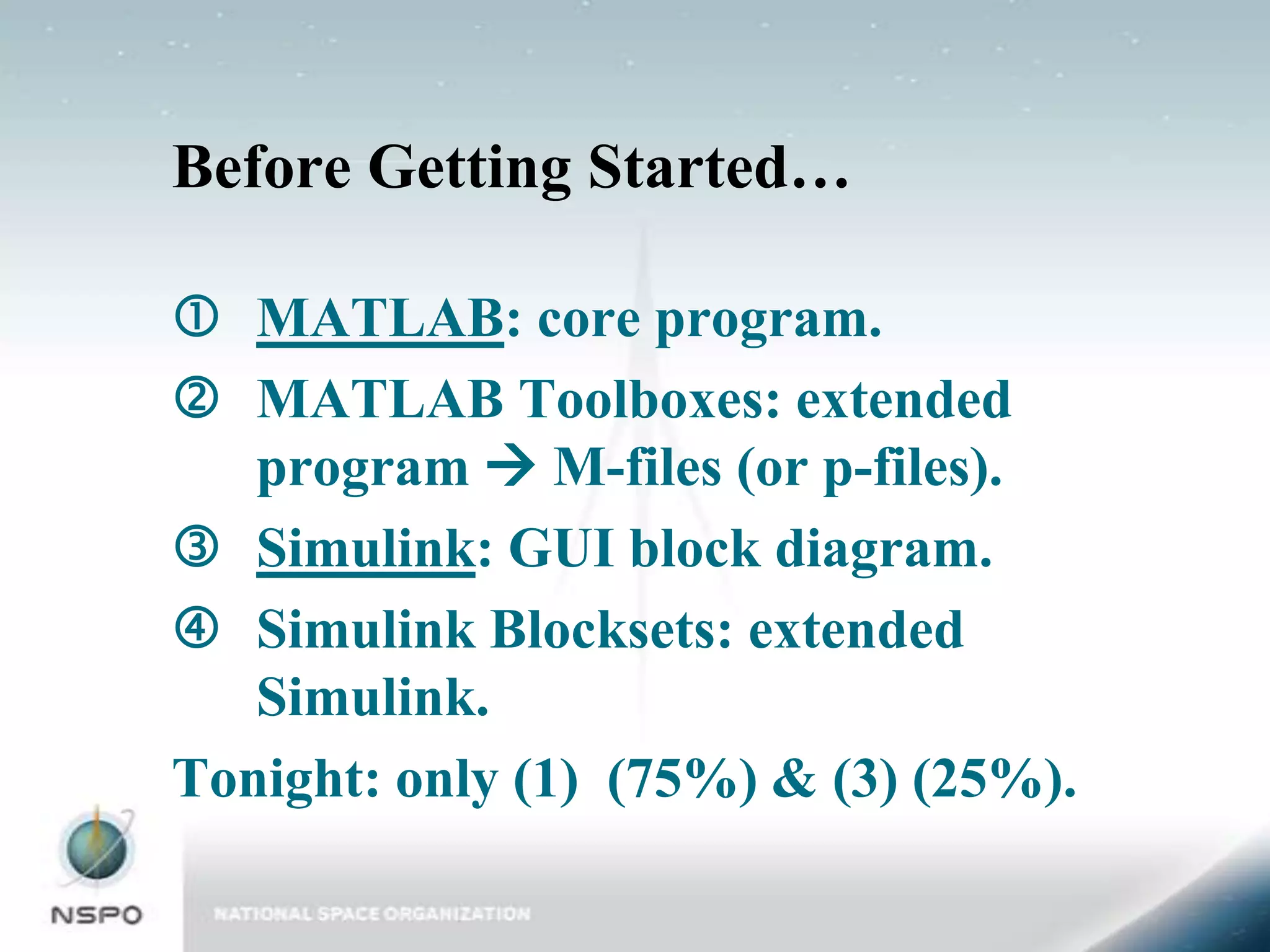 Before Getting Started…

 MATLAB: core program.
 MATLAB Toolboxes: extended
   program  M-files (or p-files).
 Simulink: GUI block diagram.
 Simulink Blocksets: extended
   Simulink.
Tonight: only (1) (75%) & (3) (25%).
 