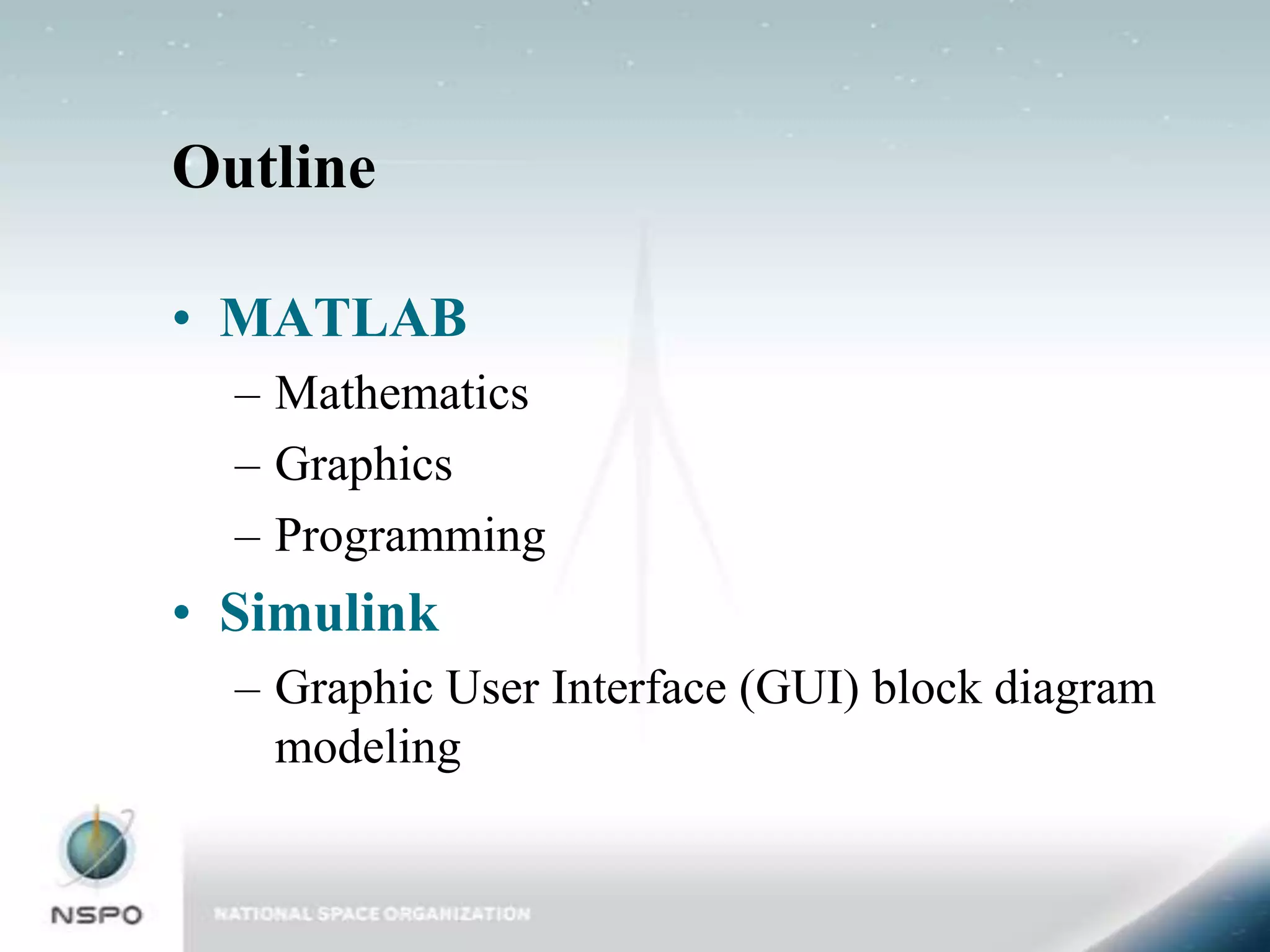 Outline

• MATLAB
  – Mathematics
  – Graphics
  – Programming
• Simulink
  – Graphic User Interface (GUI) block diagram
    modeling
 