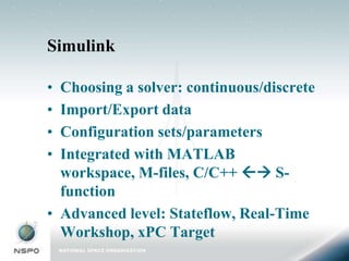 Simulink

• Choosing a solver: continuous/discrete
• Import/Export data
• Configuration sets/parameters
• Integrated with MATLAB
  workspace, M-files, C/C++  S-
  function
• Advanced level: Stateflow, Real-Time
  Workshop, xPC Target
 