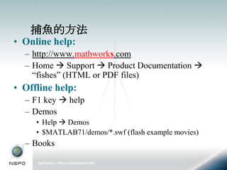 捕魚的方法
• Online help:
  – http://www.mathworks.com
  – Home  Support  Product Documentation 
    “fishes” (HTML or PDF files)
• Offline help:
  – F1 key  help
  – Demos
     • Help  Demos
     • $MATLAB71/demos/*.swf (flash example movies)
  – Books
 