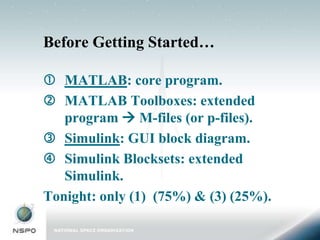 Before Getting Started…

 MATLAB: core program.
 MATLAB Toolboxes: extended
   program  M-files (or p-files).
 Simulink: GUI block diagram.
 Simulink Blocksets: extended
   Simulink.
Tonight: only (1) (75%) & (3) (25%).
 