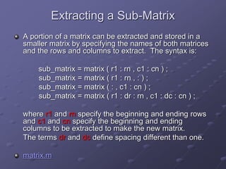 Extracting a Sub-Matrix
A portion of a matrix can be extracted and stored in a
smaller matrix by specifying the names of both matrices
and the rows and columns to extract. The syntax is:
sub_matrix = matrix ( r1 : rn , c1 : cn ) ;
sub_matrix = matrix ( r1 : rn , : ) ;
sub_matrix = matrix ( : , c1 : cn ) ;
sub_matrix = matrix ( r1 : dr : rn , c1 : dc : cn ) ;
where r1 and rn specify the beginning and ending rows
and c1 and cn specify the beginning and ending
columns to be extracted to make the new matrix.
The terms dr and dc define spacing different than one.
matrix.m
 