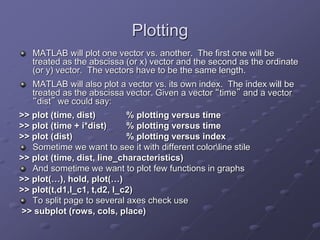 Plotting
MATLAB will plot one vector vs. another. The first one will be
treated as the abscissa (or x) vector and the second as the ordinate
(or y) vector. The vectors have to be the same length.
MATLAB will also plot a vector vs. its own index. The index will be
treated as the abscissa vector. Given a vector “time” and a vector
“dist” we could say:
>> plot (time, dist) % plotting versus time
>> plot (time + i*dist) % plotting versus time
>> plot (dist) % plotting versus index
Sometime we want to see it with different colorline stile
>> plot (time, dist, line_characteristics)
And sometime we want to plot few functions in graphs
>> plot(…), hold, plot(…)
>> plot(t,d1,l_c1, t,d2, l_c2)
To split page to several axes check use
>> subplot (rows, cols, place)
 