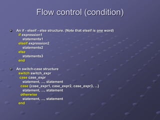 Flow control (condition)
An if - elseif - else structure. (Note that elseif is one word)
if expression1
statements1
elseif expression2
statements2
else
statements3
end
An switch-case structure
switch switch_expr
case case_expr
statement, ..., statement
case {case_expr1, case_expr2, case_expr3, ...}
statement, ..., statement
otherwise
statement, ..., statement
end
 