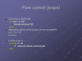Flow control (loops)
A for loop in MATLAB
for ind = 1:100
b(ind)=sin(ind/10)
end
Alternative (Most of the loops can be avoided!!!):
x=0.1:0.1:10;
b=sin(x);
A while loop in
while x <= 10
% execute these commands
end
 