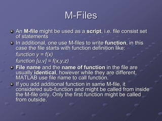 M-Files
An M-file might be used as a script, i.e. file consist set
of statements
In additional, one use M-files to write function, in this
case the file starts with function definition like:
function y = f(x)
function [u,v] = f(x,y,z)
File name and the name of function in the file are
usually identical, however while they are different,
MATLAB use file name to call function.
If you add additional function in same M-file, it
considered sub-function and might be called from inside
the M-file only. Only the first function might be called
from outside.
 