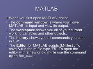 MATLAB
When you first open MATLAB, notice:
1.The command window is where you'll give
MATLAB its input and view its output.
2.The workspace shows you all of your current
working variables and other objects.
3.The history shows you all commands you used
in CW.
4.The Editor for MATLAB scripts (M-files) . To
save & run the m-file type 'F5'. To open the
editor with a new or old m-file use the command
open file_name
 