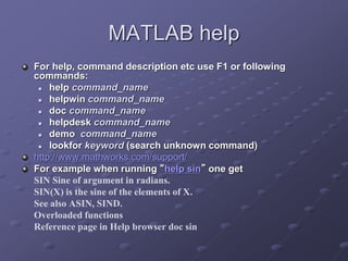 MATLAB help
For help, command description etc use F1 or following
commands:
 help command_name
 helpwin command_name
 doc command_name
 helpdesk command_name
 demo command_name
 lookfor keyword (search unknown command)
http://www.mathworks.com/support/
For example when running “help sin” one get
SIN Sine of argument in radians.
SIN(X) is the sine of the elements of X.
See also ASIN, SIND.
Overloaded functions
Reference page in Help browser doc sin
 