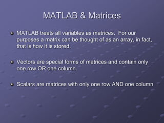 MATLAB & Matrices
MATLAB treats all variables as matrices. For our
purposes a matrix can be thought of as an array, in fact,
that is how it is stored.
Vectors are special forms of matrices and contain only
one row OR one column.
Scalars are matrices with only one row AND one column
 