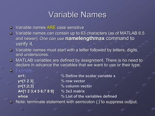Variable Names
Variable names ARE case sensitive
Variable names can contain up to 63 characters (as of MATLAB 6.5
and newer). One can use namelengthmax command to
verify it.
Variable names must start with a letter followed by letters, digits,
and underscores.
MATLAB variables are defined by assignment. There is no need to
declare in advance the variables that we want to use or their type.
Example
x=1; % Define the scalar variable x
y=[1 2 3] % row vector
z=[1;2;3] % column vector
A=[1 2 3;4 5 6;7 8 9] % 3x3 matrix
whos % List of the variables defined
Note: terminate statement with semicolon (;) to suppress output.
 