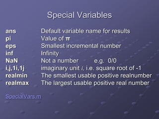 Special Variables
ans Default variable name for results
pi Value of π
eps Smallest incremental number
inf Infinity
NaN Not a number e.g. 0/0
i,j,1i,1j imaginary unit i, i.e. square root of -1
realmin The smallest usable positive realnumber
realmax The largest usable positive real number
SpecialVars.m
 