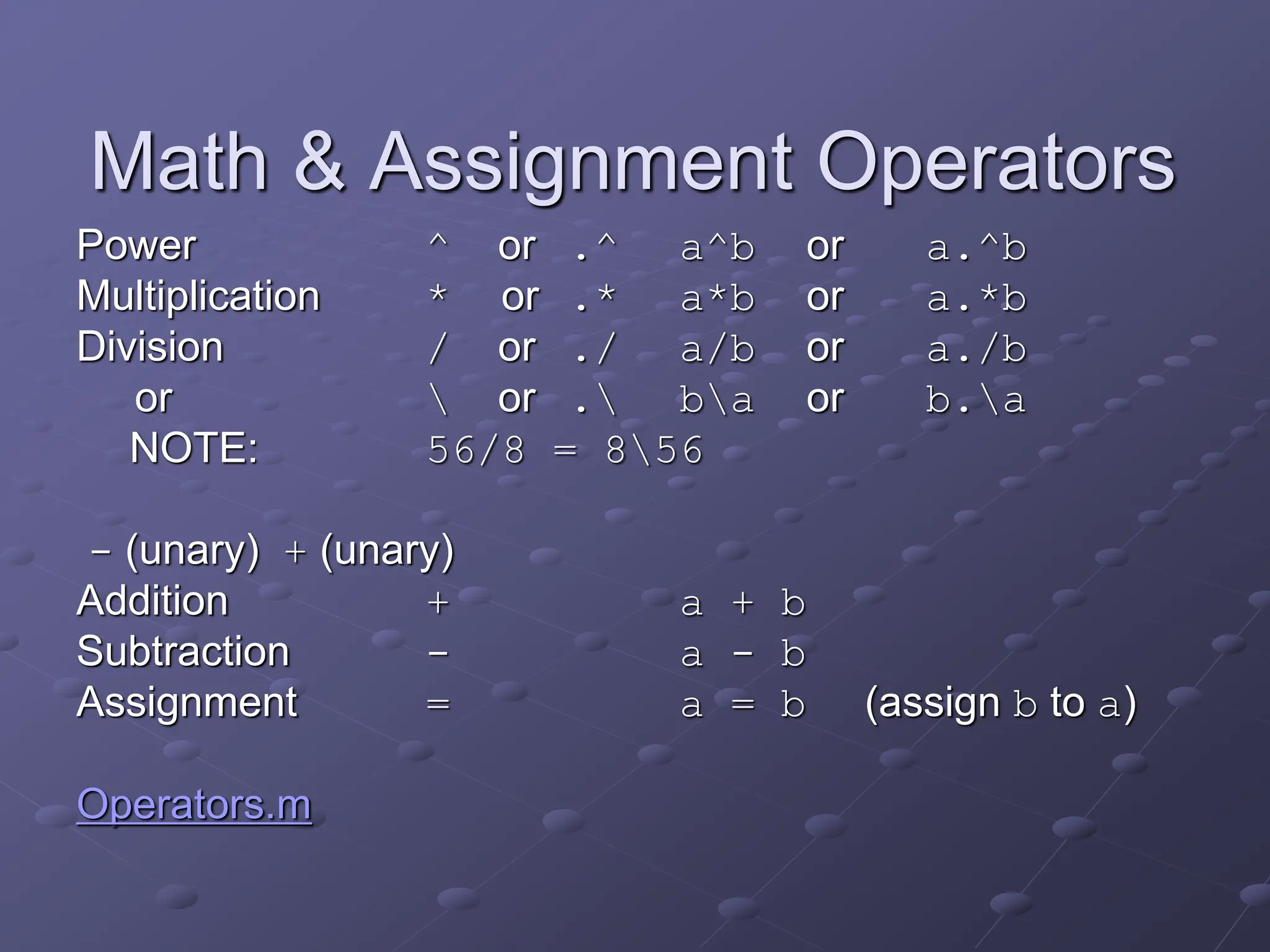 Math & Assignment Operators Power ^ or .^ a^b or a.^b Multiplication * or .* a*b or a.*b Division / or ./ a/b or a./b or or . ba or b.a NOTE: 56/8 = 856 - (unary) + (unary) Addition + a + b Subtraction - a - b Assignment = a = b (assign b to a) Operators.m 