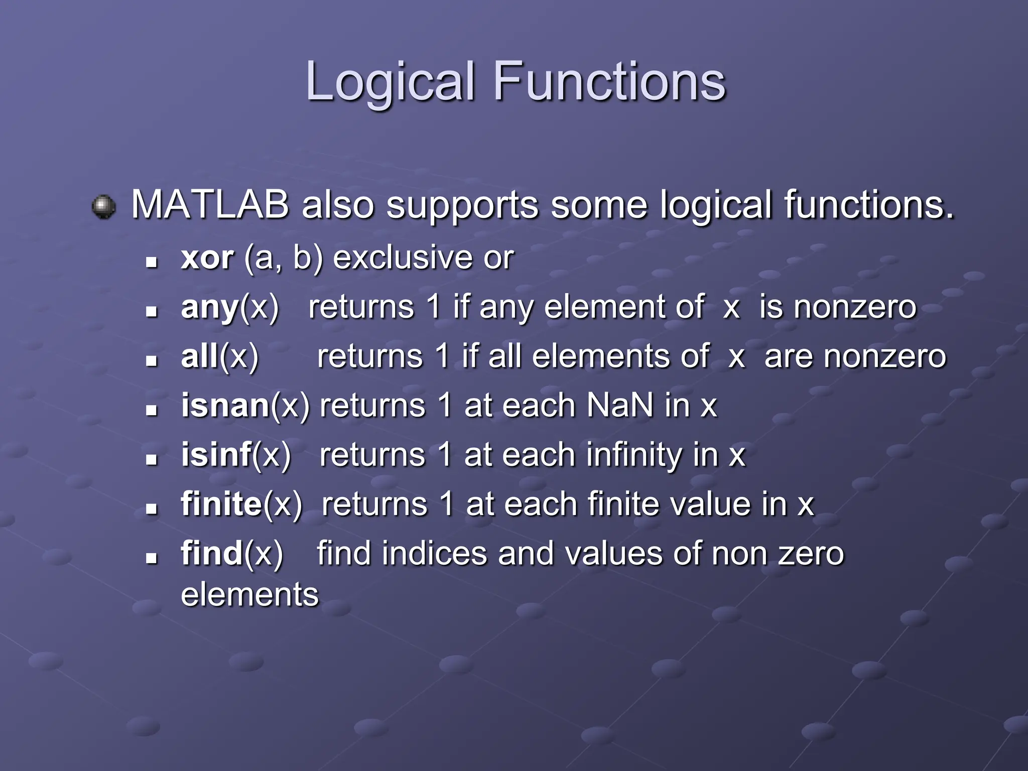 Logical Functions MATLAB also supports some logical functions.  xor (a, b) exclusive or  any(x) returns 1 if any element of x is nonzero  all(x) returns 1 if all elements of x are nonzero  isnan(x) returns 1 at each NaN in x  isinf(x) returns 1 at each infinity in x  finite(x) returns 1 at each finite value in x  find(x) find indices and values of non zero elements 