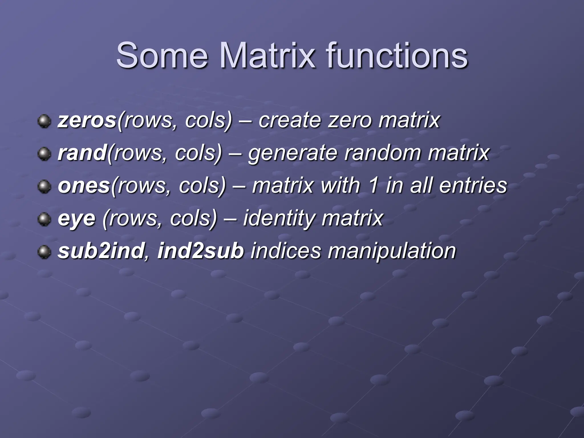 Some Matrix functions zeros(rows, cols) – create zero matrix rand(rows, cols) – generate random matrix ones(rows, cols) – matrix with 1 in all entries eye (rows, cols) – identity matrix sub2ind, ind2sub indices manipulation 