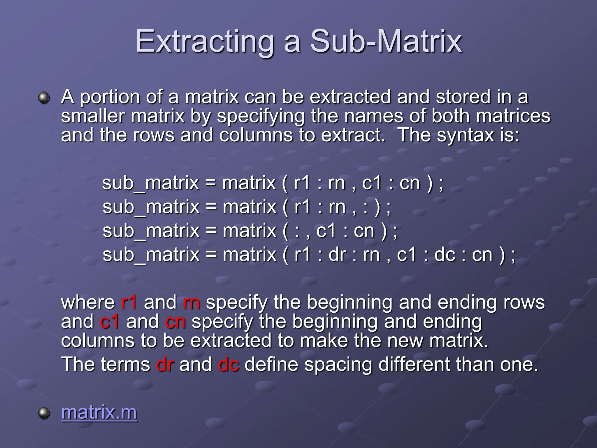 Extracting a Sub-Matrix A portion of a matrix can be extracted and stored in a smaller matrix by specifying the names of both matrices and the rows and columns to extract. The syntax is: sub_matrix = matrix ( r1 : rn , c1 : cn ) ; sub_matrix = matrix ( r1 : rn , : ) ; sub_matrix = matrix ( : , c1 : cn ) ; sub_matrix = matrix ( r1 : dr : rn , c1 : dc : cn ) ; where r1 and rn specify the beginning and ending rows and c1 and cn specify the beginning and ending columns to be extracted to make the new matrix. The terms dr and dc define spacing different than one. matrix.m 