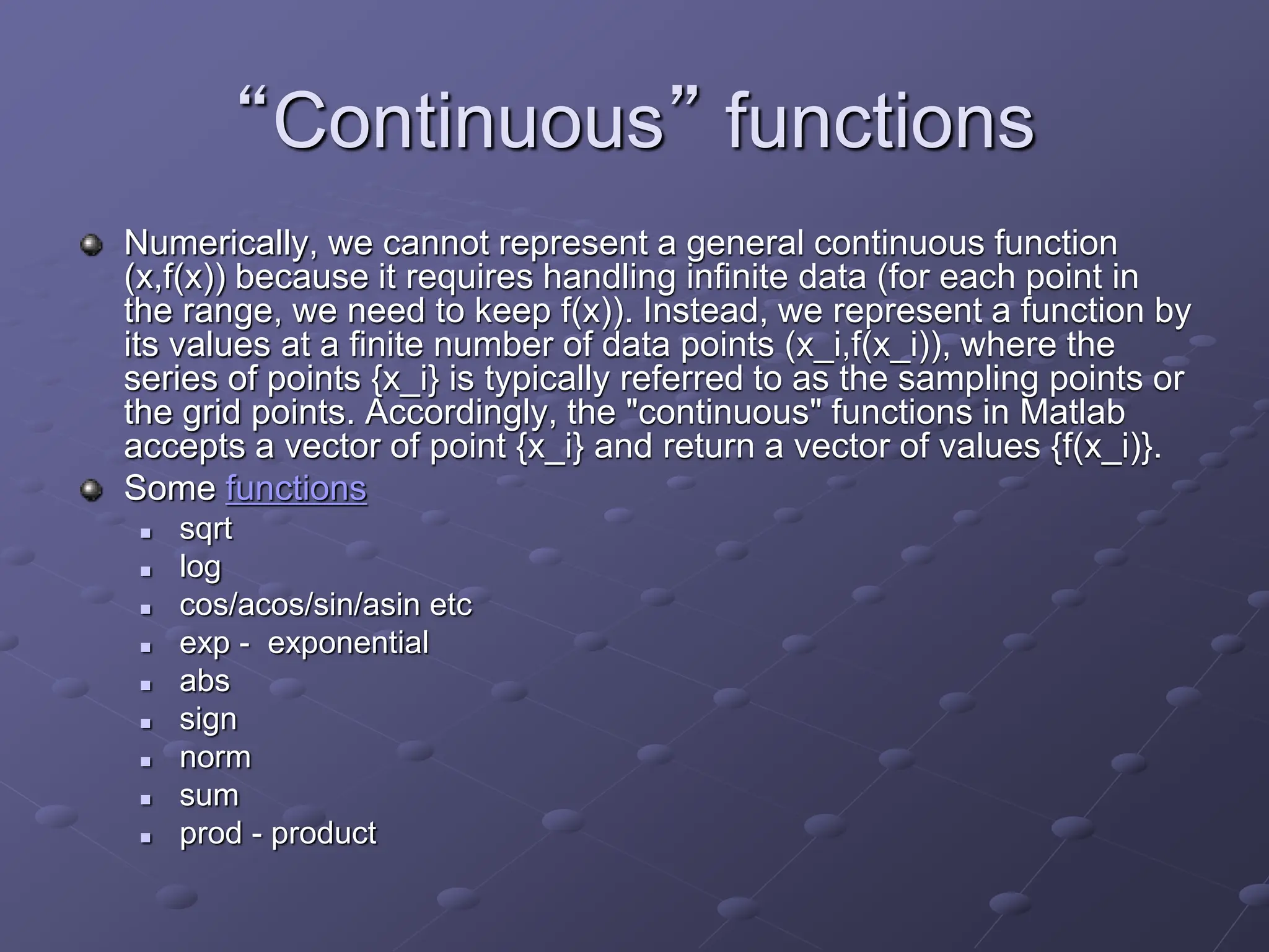 “Continuous” functions Numerically, we cannot represent a general continuous function (x,f(x)) because it requires handling infinite data (for each point in the range, we need to keep f(x)). Instead, we represent a function by its values at a finite number of data points (x_i,f(x_i)), where the series of points {x_i} is typically referred to as the sampling points or the grid points. Accordingly, the "continuous" functions in Matlab accepts a vector of point {x_i} and return a vector of values {f(x_i)}. Some functions  sqrt  log  cos/acos/sin/asin etc  exp - exponential  abs  sign  norm  sum  prod - product 