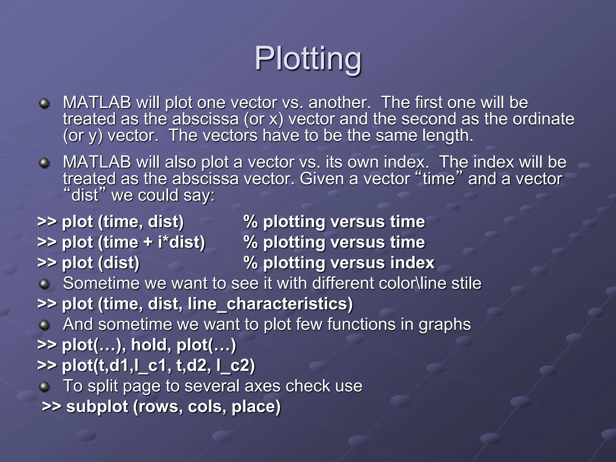 Plotting MATLAB will plot one vector vs. another. The first one will be treated as the abscissa (or x) vector and the second as the ordinate (or y) vector. The vectors have to be the same length. MATLAB will also plot a vector vs. its own index. The index will be treated as the abscissa vector. Given a vector “time” and a vector “dist” we could say: >> plot (time, dist) % plotting versus time >> plot (time + i*dist) % plotting versus time >> plot (dist) % plotting versus index Sometime we want to see it with different colorline stile >> plot (time, dist, line_characteristics) And sometime we want to plot few functions in graphs >> plot(…), hold, plot(…) >> plot(t,d1,l_c1, t,d2, l_c2) To split page to several axes check use >> subplot (rows, cols, place) 