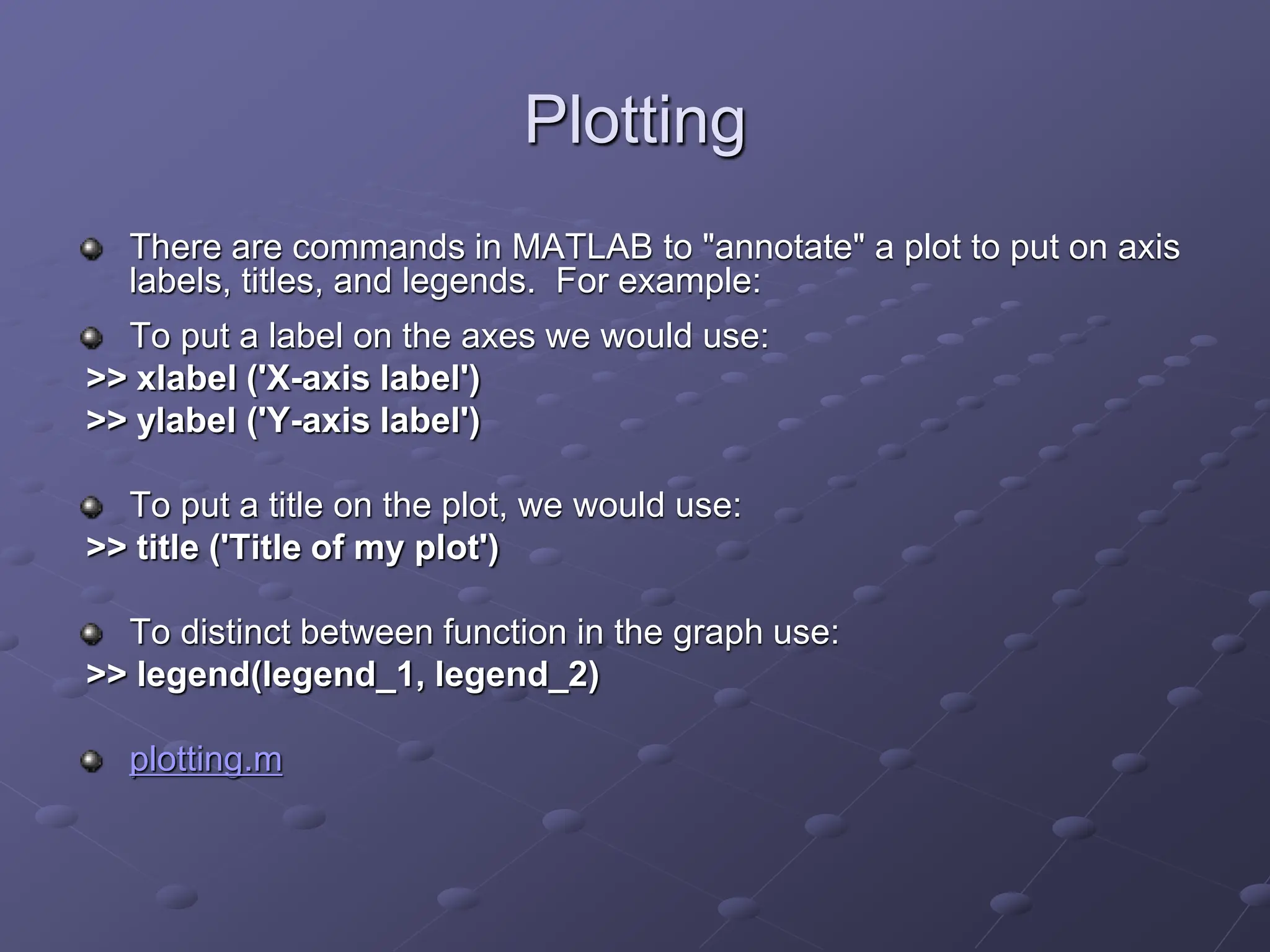 Plotting There are commands in MATLAB to "annotate" a plot to put on axis labels, titles, and legends. For example: To put a label on the axes we would use: >> xlabel ('X-axis label') >> ylabel ('Y-axis label') To put a title on the plot, we would use: >> title ('Title of my plot') To distinct between function in the graph use: >> legend(legend_1, legend_2) plotting.m 