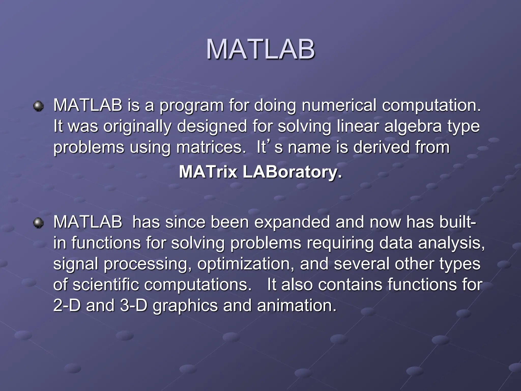 MATLAB MATLAB is a program for doing numerical computation. It was originally designed for solving linear algebra type problems using matrices. It’s name is derived from MATrix LABoratory. MATLAB has since been expanded and now has built- in functions for solving problems requiring data analysis, signal processing, optimization, and several other types of scientific computations. It also contains functions for 2-D and 3-D graphics and animation. 