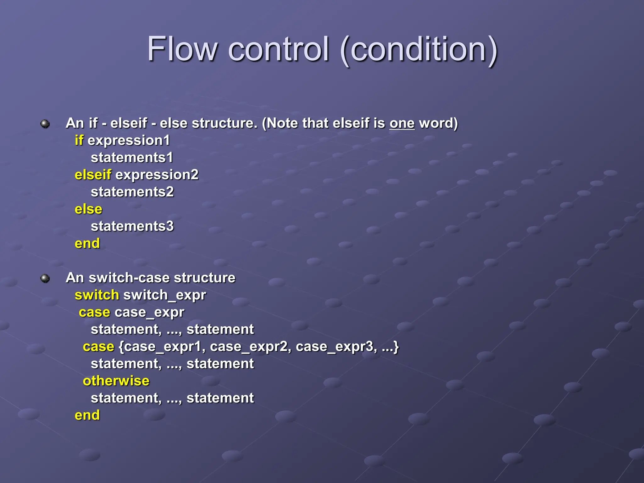 Flow control (condition) An if - elseif - else structure. (Note that elseif is one word) if expression1 statements1 elseif expression2 statements2 else statements3 end An switch-case structure switch switch_expr case case_expr statement, ..., statement case {case_expr1, case_expr2, case_expr3, ...} statement, ..., statement otherwise statement, ..., statement end 