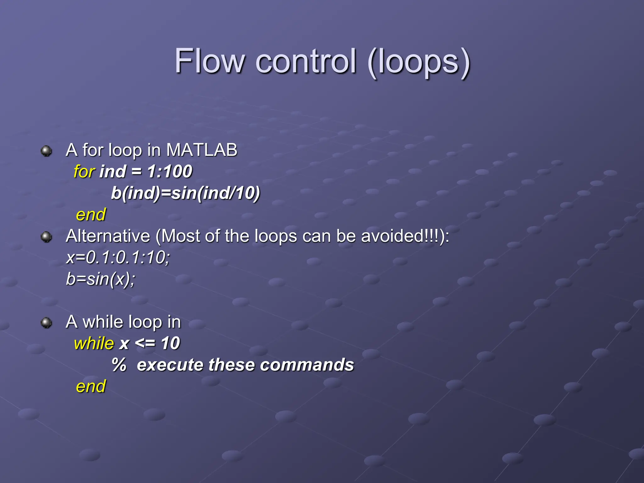 Flow control (loops) A for loop in MATLAB for ind = 1:100 b(ind)=sin(ind/10) end Alternative (Most of the loops can be avoided!!!): x=0.1:0.1:10; b=sin(x); A while loop in while x <= 10 % execute these commands end 