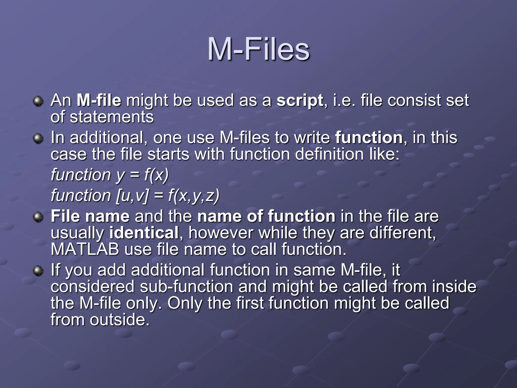 M-Files An M-file might be used as a script, i.e. file consist set of statements In additional, one use M-files to write function, in this case the file starts with function definition like: function y = f(x) function [u,v] = f(x,y,z) File name and the name of function in the file are usually identical, however while they are different, MATLAB use file name to call function. If you add additional function in same M-file, it considered sub-function and might be called from inside the M-file only. Only the first function might be called from outside. 