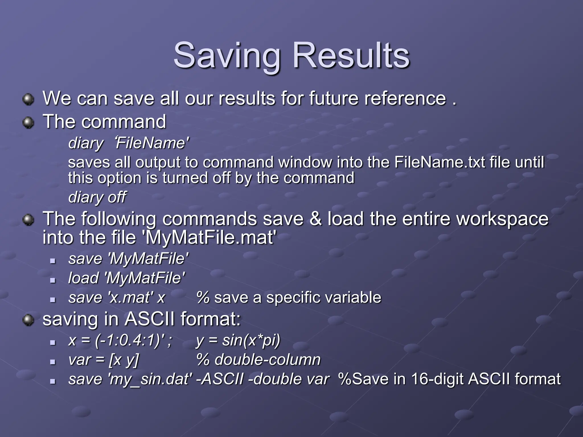 Saving Results We can save all our results for future reference . The command diary ‘FileName' saves all output to command window into the FileName.txt file until this option is turned off by the command diary off The following commands save & load the entire workspace into the file 'MyMatFile.mat'  save 'MyMatFile'  load 'MyMatFile'  save 'x.mat' x % save a specific variable saving in ASCII format:  x = (-1:0.4:1)' ; y = sin(x*pi)  var = [x y] % double-column  save 'my_sin.dat' -ASCII -double var %Save in 16-digit ASCII format 