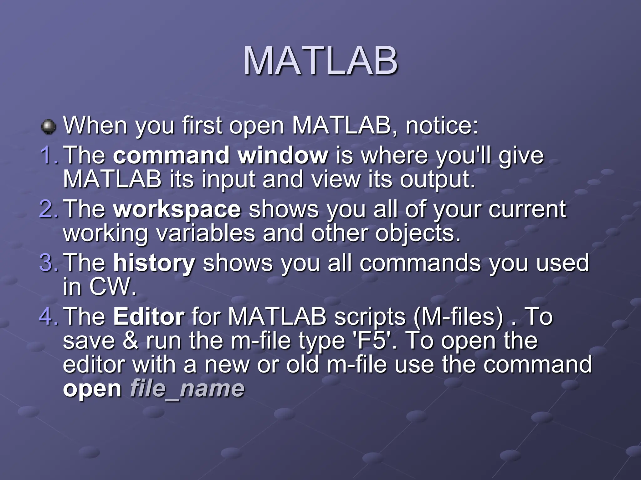 MATLAB When you first open MATLAB, notice: 1.The command window is where you'll give MATLAB its input and view its output. 2.The workspace shows you all of your current working variables and other objects. 3.The history shows you all commands you used in CW. 4.The Editor for MATLAB scripts (M-files) . To save & run the m-file type 'F5'. To open the editor with a new or old m-file use the command open file_name 
