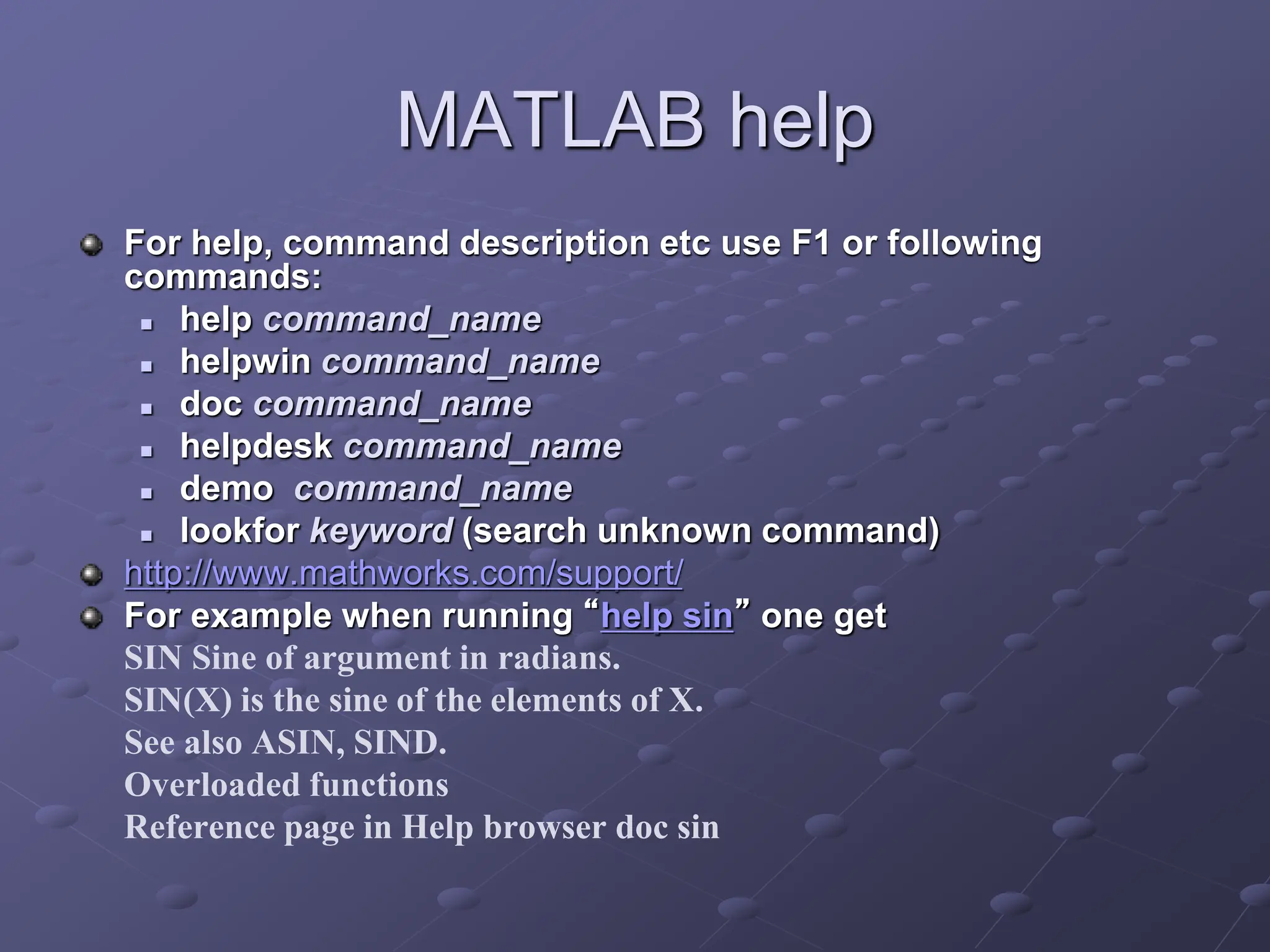 MATLAB help For help, command description etc use F1 or following commands:  help command_name  helpwin command_name  doc command_name  helpdesk command_name  demo command_name  lookfor keyword (search unknown command) http://www.mathworks.com/support/ For example when running “help sin” one get SIN Sine of argument in radians. SIN(X) is the sine of the elements of X. See also ASIN, SIND. Overloaded functions Reference page in Help browser doc sin 