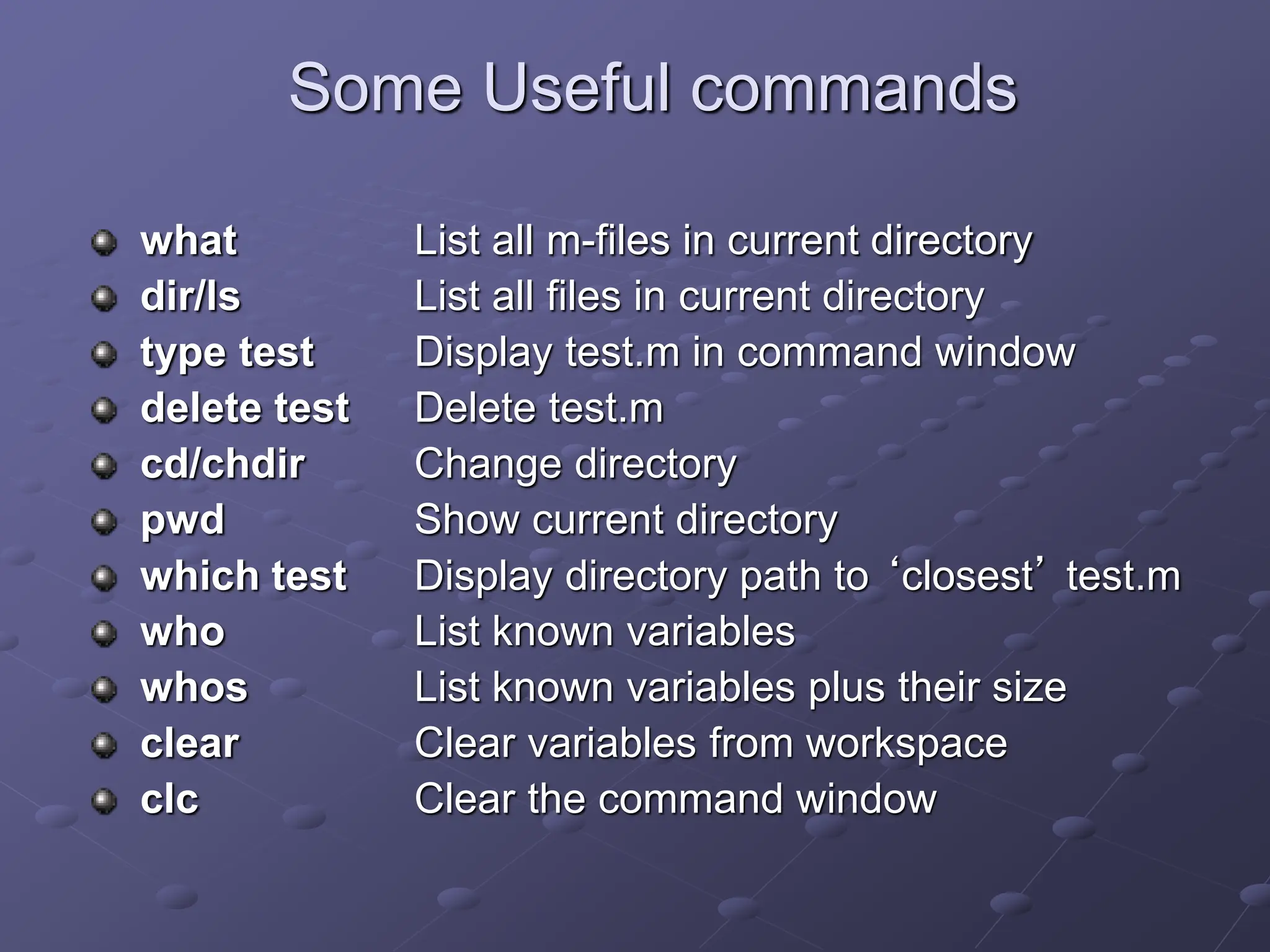 Some Useful commands what List all m-files in current directory dir/ls List all files in current directory type test Display test.m in command window delete test Delete test.m cd/chdir Change directory pwd Show current directory which test Display directory path to ‘closest’ test.m who List known variables whos List known variables plus their size clear Clear variables from workspace clc Clear the command window 
