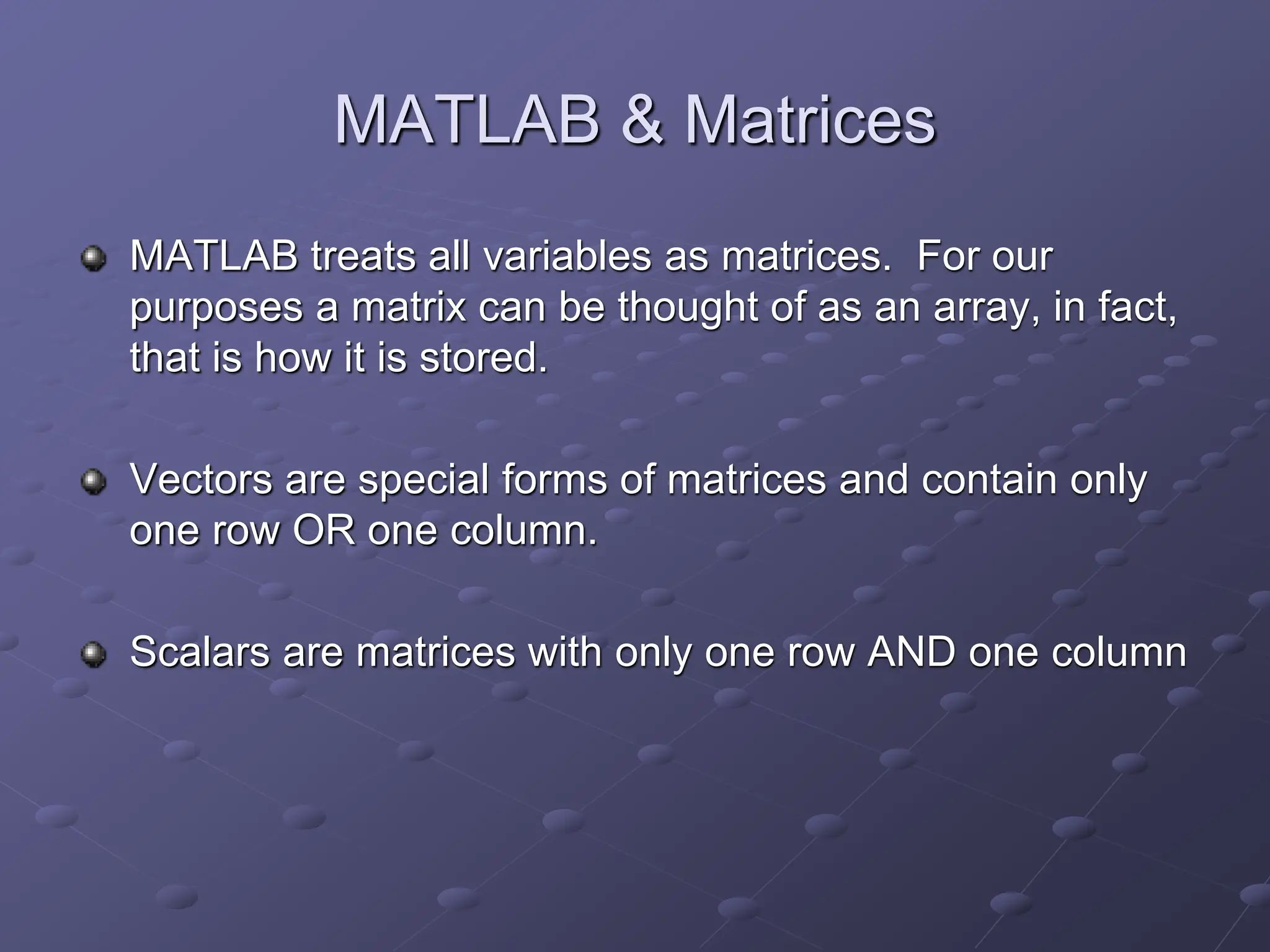 MATLAB & Matrices MATLAB treats all variables as matrices. For our purposes a matrix can be thought of as an array, in fact, that is how it is stored. Vectors are special forms of matrices and contain only one row OR one column. Scalars are matrices with only one row AND one column 