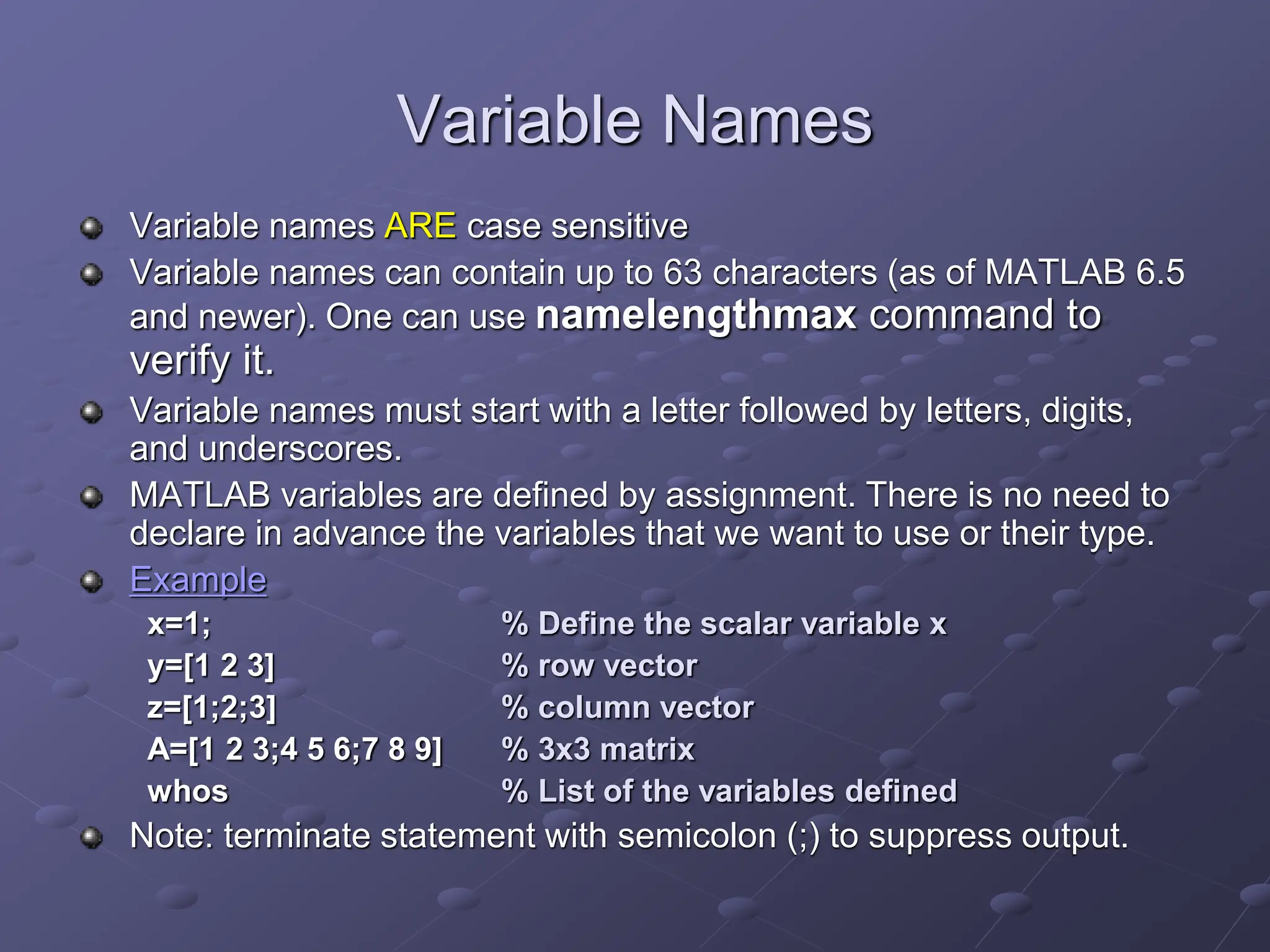 Variable Names Variable names ARE case sensitive Variable names can contain up to 63 characters (as of MATLAB 6.5 and newer). One can use namelengthmax command to verify it. Variable names must start with a letter followed by letters, digits, and underscores. MATLAB variables are defined by assignment. There is no need to declare in advance the variables that we want to use or their type. Example x=1; % Define the scalar variable x y=[1 2 3] % row vector z=[1;2;3] % column vector A=[1 2 3;4 5 6;7 8 9] % 3x3 matrix whos % List of the variables defined Note: terminate statement with semicolon (;) to suppress output. 