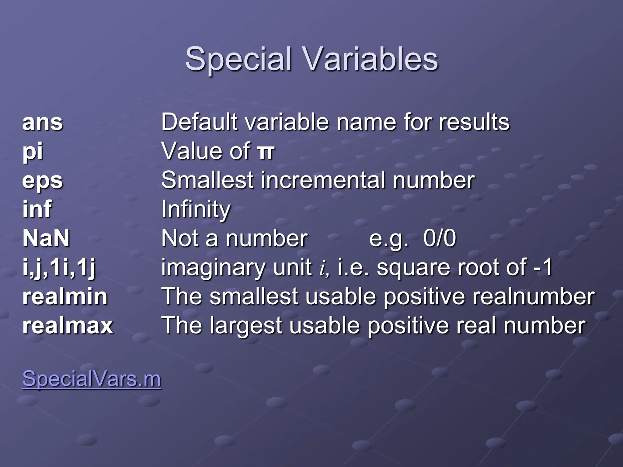 Special Variables ans Default variable name for results pi Value of π eps Smallest incremental number inf Infinity NaN Not a number e.g. 0/0 i,j,1i,1j imaginary unit i, i.e. square root of -1 realmin The smallest usable positive realnumber realmax The largest usable positive real number SpecialVars.m 
