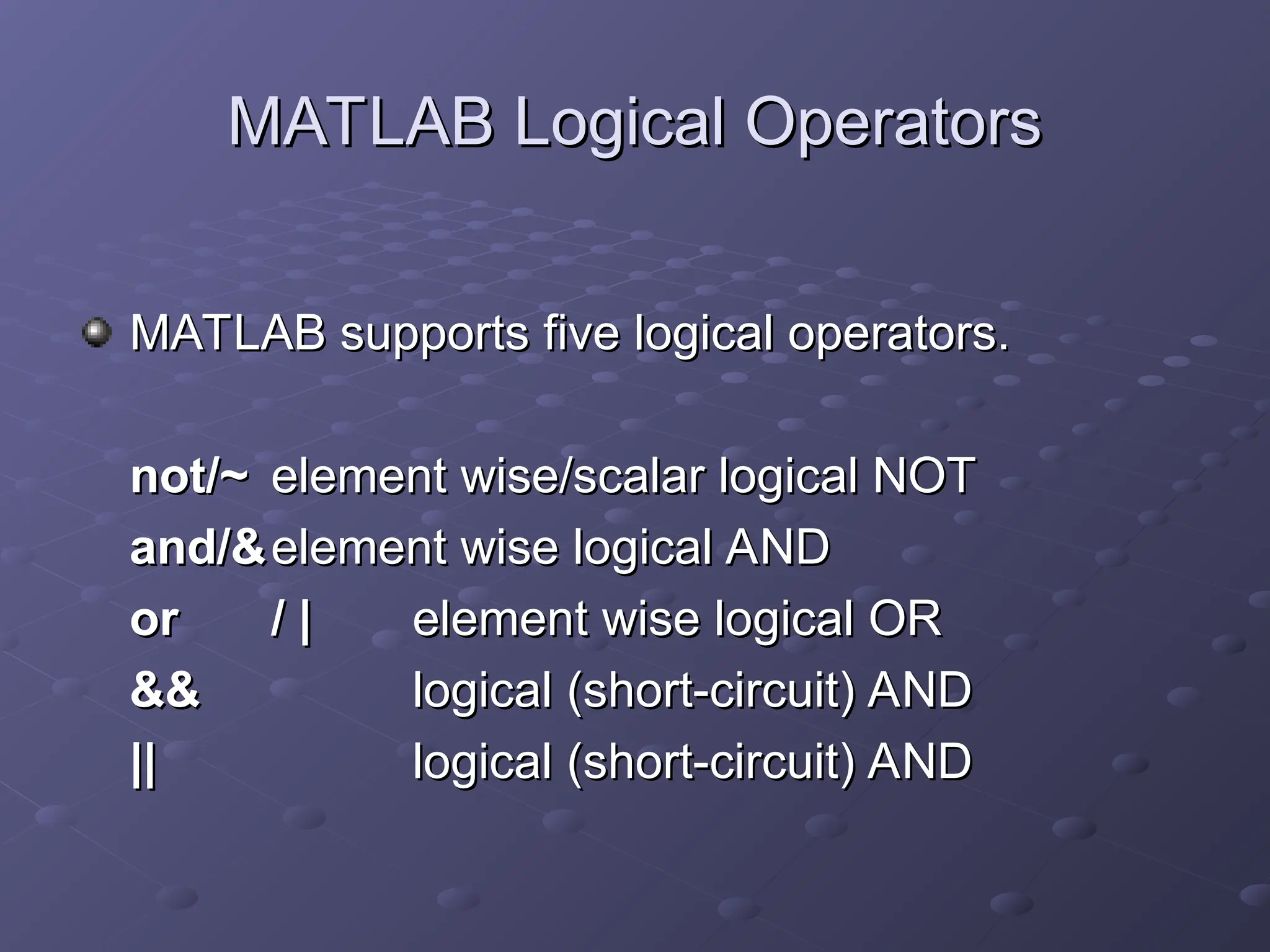 MATLAB Logical Operators
MATLAB Logical Operators
MATLAB supports five logical operators.
MATLAB supports five logical operators.
not/~
not/~ element wise/scalar logical NOT
element wise/scalar logical NOT
and/&
and/&element wise logical AND
element wise logical AND
or
or / |
/ | element wise logical OR
element wise logical OR
&&
&& logical
logical (short-circuit) AND
(short-circuit) AND
||
|| logical
logical (short-circuit) AND
(short-circuit) AND
 