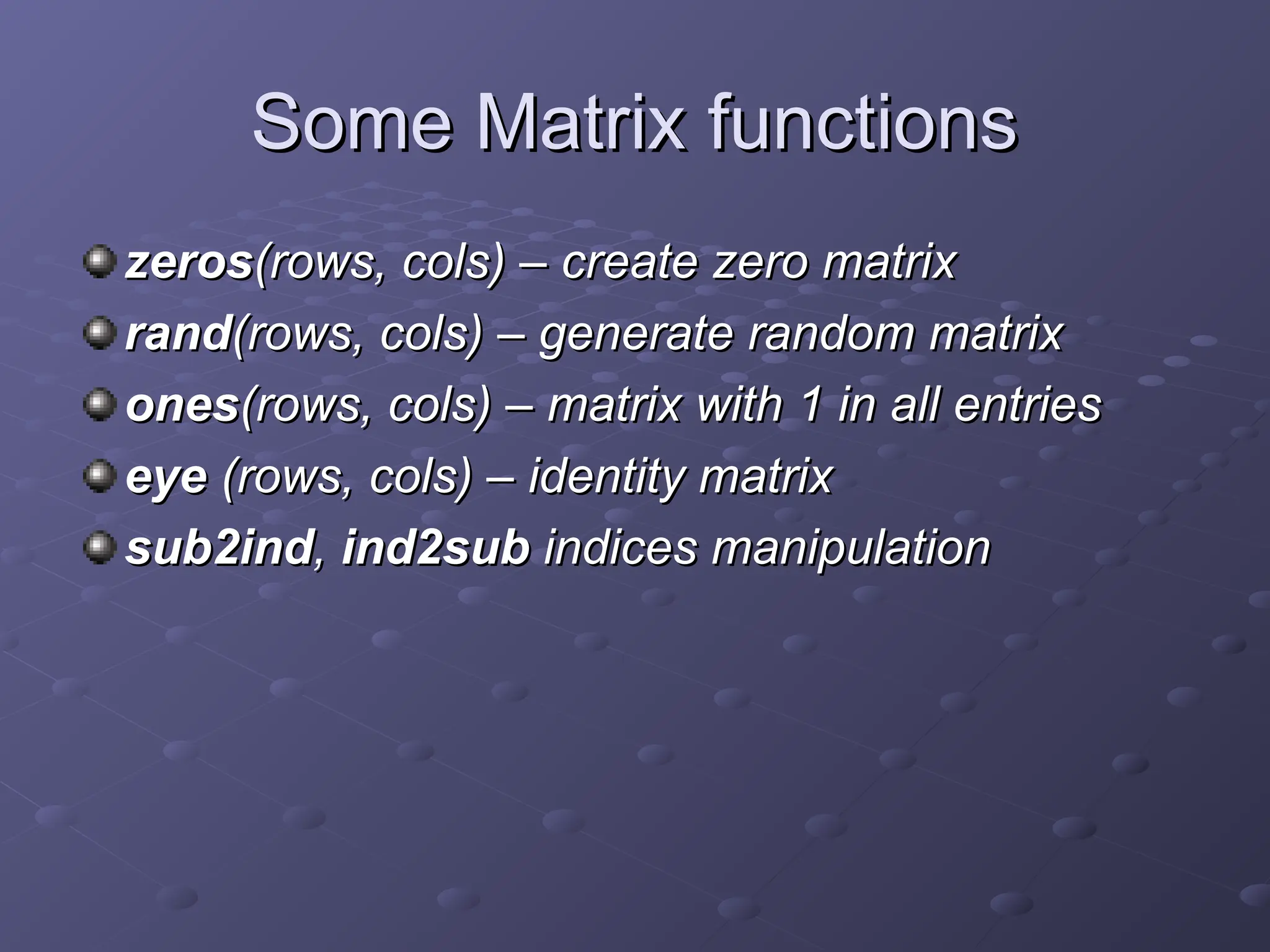 Some Matrix functions
Some Matrix functions
zeros
zeros(rows, cols) – create zero matrix
(rows, cols) – create zero matrix
rand
rand(rows, cols) – generate random matrix
(rows, cols) – generate random matrix
ones
ones(rows, cols) – matrix with 1 in all entries
(rows, cols) – matrix with 1 in all entries
eye
eye (rows, cols) – identity matrix
(rows, cols) – identity matrix
sub2ind
sub2ind,
, ind2sub
ind2sub indices manipulation
indices manipulation
 