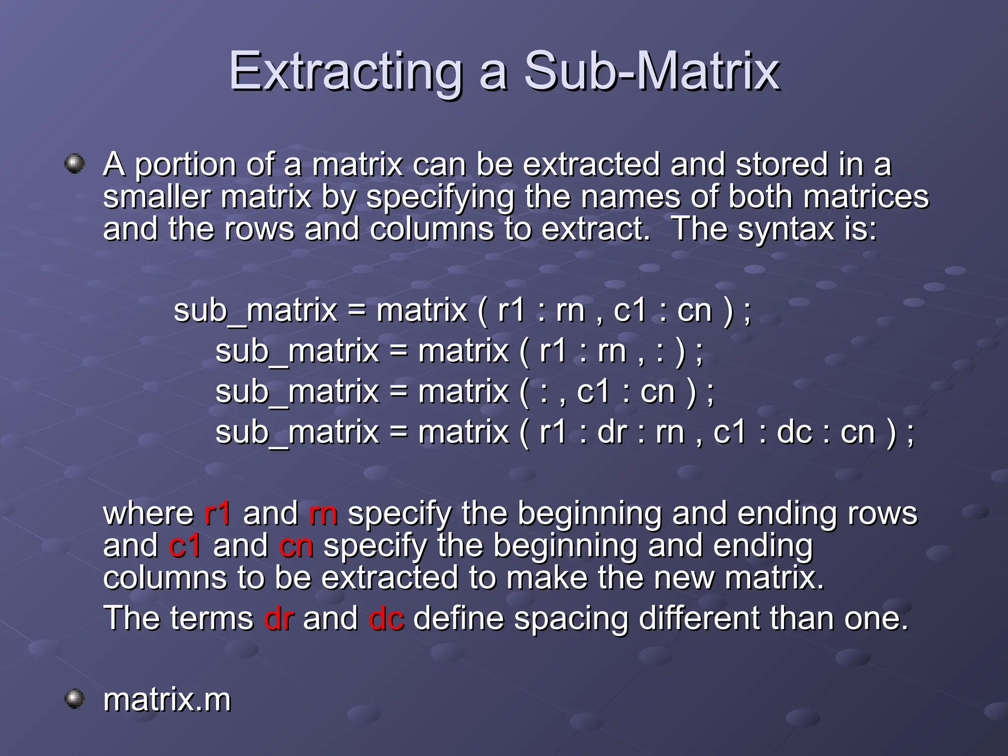 Extracting a Sub-Matrix
Extracting a Sub-Matrix
A portion of a matrix can be extracted and stored in a
A portion of a matrix can be extracted and stored in a
smaller matrix by specifying the names of both matrices
smaller matrix by specifying the names of both matrices
and the rows and columns to extract. The syntax is:
and the rows and columns to extract. The syntax is:
sub_matrix = matrix ( r1 : rn , c1 : cn ) ;
sub_matrix = matrix ( r1 : rn , c1 : cn ) ;
sub_matrix = matrix ( r1 : rn , : ) ;
sub_matrix = matrix ( r1 : rn , : ) ;
sub_matrix = matrix ( : , c1 : cn ) ;
sub_matrix = matrix ( : , c1 : cn ) ;
sub_matrix = matrix ( r1 : dr : rn , c1 : dc : cn ) ;
sub_matrix = matrix ( r1 : dr : rn , c1 : dc : cn ) ;
where
where r1
r1 and
and rn
rn specify the beginning and ending rows
specify the beginning and ending rows
and
and c1
c1 and
and cn
cn specify the beginning and ending
specify the beginning and ending
columns to be extracted to make the new matrix.
columns to be extracted to make the new matrix.
The terms
The terms dr
dr and
and dc
dc define spacing different than one.
define spacing different than one.
matrix.m
matrix.m
 