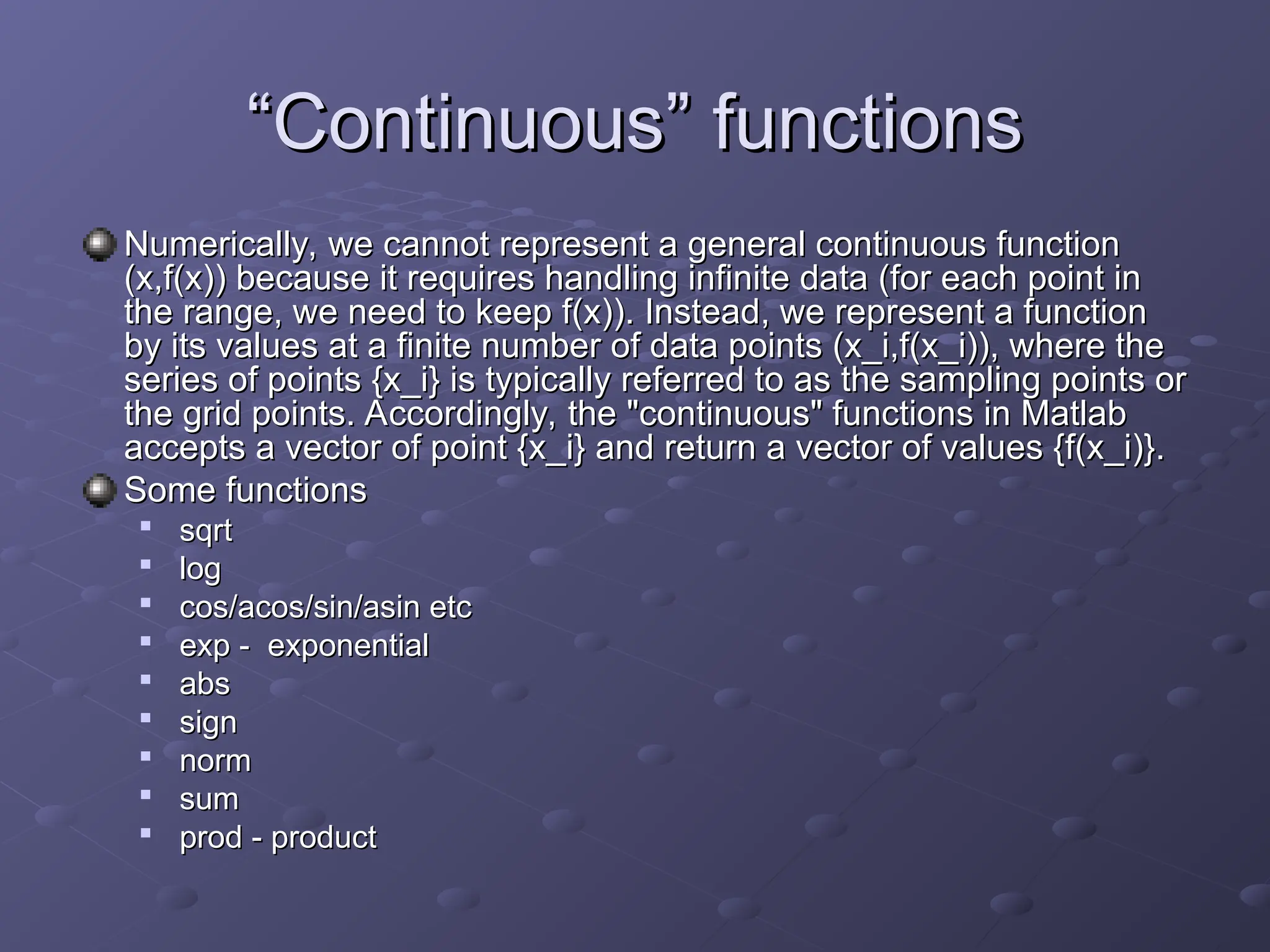 “
“Continuous
Continuous”
” functions
functions
Numerically, we cannot represent a general continuous function
Numerically, we cannot represent a general continuous function
(x,f(x)) because it requires handling infinite data (for each point in
(x,f(x)) because it requires handling infinite data (for each point in
the range, we need to keep f(x)). Instead, we represent a function
the range, we need to keep f(x)). Instead, we represent a function
by its values at a finite number of data points (x_i,f(x_i)), where the
by its values at a finite number of data points (x_i,f(x_i)), where the
series of points {x_i} is typically referred to as the sampling points or
series of points {x_i} is typically referred to as the sampling points or
the grid points. Accordingly, the "continuous" functions in Matlab
the grid points. Accordingly, the "continuous" functions in Matlab
accepts a vector of point {x_i} and return a vector of values {f(x_i)}.
accepts a vector of point {x_i} and return a vector of values {f(x_i)}.
Some functions
Some functions

sqrt
sqrt

log
log

cos/acos/sin/asin etc
cos/acos/sin/asin etc

exp - exponential
exp - exponential

abs
abs

sign
sign

norm
norm

sum
sum

prod - product
prod - product
 