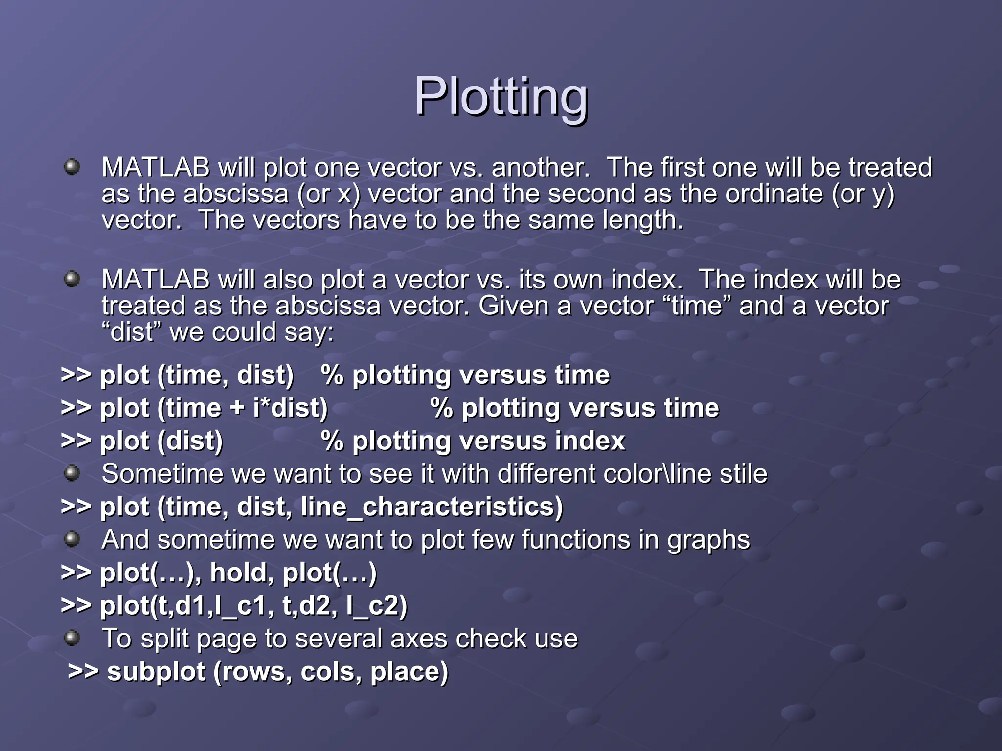 Plotting
Plotting
MATLAB will plot one vector vs. another. The first one will be treated
MATLAB will plot one vector vs. another. The first one will be treated
as the abscissa (or x) vector and the second as the ordinate (or y)
as the abscissa (or x) vector and the second as the ordinate (or y)
vector. The vectors have to be the same length.
vector. The vectors have to be the same length.
MATLAB will also plot a vector vs. its own index. The index will be
MATLAB will also plot a vector vs. its own index. The index will be
treated as the abscissa vector. Given a vector
treated as the abscissa vector. Given a vector “
“time
time”
” and a vector
and a vector
“
“dist
dist”
” we could say:
we could say:
>> plot (time, dist)
>> plot (time, dist) % plotting versus time
% plotting versus time
>> plot (time + i*dist)
>> plot (time + i*dist) % plotting versus time
% plotting versus time
>> plot (dist)
>> plot (dist) % plotting versus index
% plotting versus index
Sometime we want to see it with different colorline stile
Sometime we want to see it with different colorline stile
>> plot (time, dist, line_characteristics)
>> plot (time, dist, line_characteristics)
And sometime we want to plot few functions in graphs
And sometime we want to plot few functions in graphs
>> plot(…), hold, plot(…)
>> plot(…), hold, plot(…)
>> plot(t,d1,l_c1, t,d2, l_c2)
>> plot(t,d1,l_c1, t,d2, l_c2)
To split page to several axes check use
To split page to several axes check use
>> subplot (rows, cols, place)
>> subplot (rows, cols, place)
 