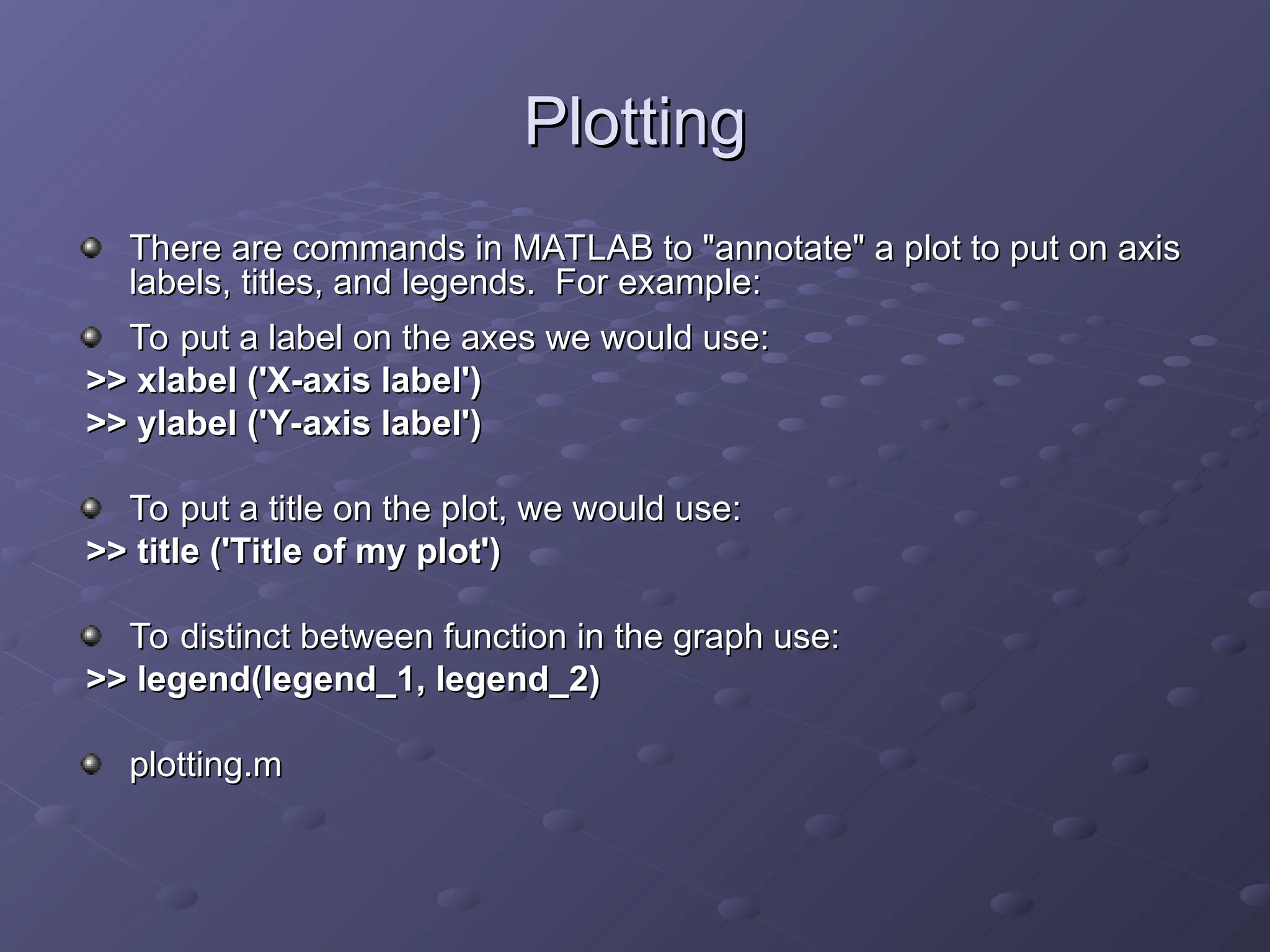 Plotting
Plotting
There are commands in MATLAB to "annotate" a plot to put on axis
There are commands in MATLAB to "annotate" a plot to put on axis
labels, titles, and legends. For example:
labels, titles, and legends. For example:
To put a label on the axes we would use:
To put a label on the axes we would use:
>> xlabel ('X-axis label')
>> xlabel ('X-axis label')
>> ylabel ('Y-axis label')
>> ylabel ('Y-axis label')
To put a title on the plot, we would use:
To put a title on the plot, we would use:
>> title ('Title of my plot')
>> title ('Title of my plot')
To distinct between function in the graph use:
To distinct between function in the graph use:
>> legend(legend_1, legend_2)
>> legend(legend_1, legend_2)
plotting.m
plotting.m
 