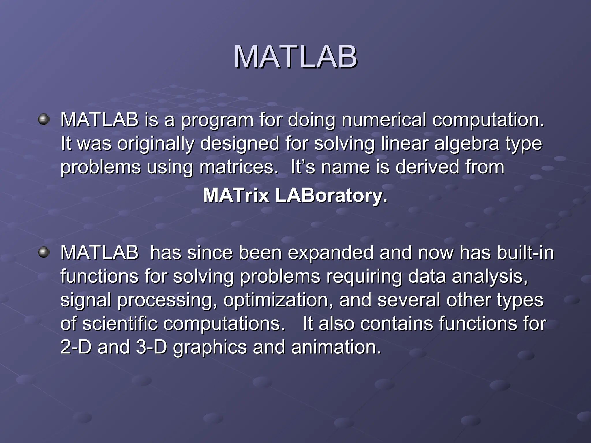 MATLAB
MATLAB
MATLAB is a program for doing numerical computation.
MATLAB is a program for doing numerical computation.
It was originally designed for solving linear algebra type
It was originally designed for solving linear algebra type
problems using matrices. It
problems using matrices. It’
’s name is derived from
s name is derived from
MATrix LABoratory.
MATrix LABoratory.
MATLAB has since been expanded and now has built-in
MATLAB has since been expanded and now has built-in
functions for solving problems requiring data analysis,
functions for solving problems requiring data analysis,
signal processing, optimization, and several other types
signal processing, optimization, and several other types
of scientific computations. It also contains functions for
of scientific computations. It also contains functions for
2-D and 3-D graphics and animation.
2-D and 3-D graphics and animation.
 