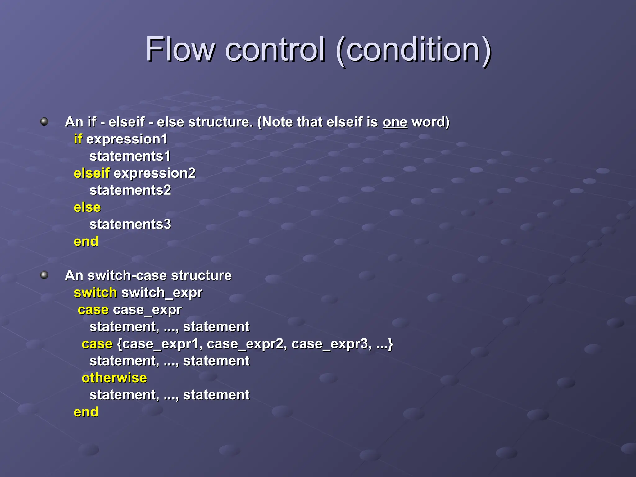 Flow control (condition)
Flow control (condition)
An if - elseif - else structure. (Note that elseif is
An if - elseif - else structure. (Note that elseif is one
one word)
word)
if
if expression1
expression1
statements1
statements1
elseif
elseif expression2
expression2
statements2
statements2
else
else
statements3
statements3
end
end
An switch-case structure
An switch-case structure
switch
switch switch_expr
switch_expr
case
case case_expr
case_expr
statement, ..., statement
statement, ..., statement
case
case {case_expr1, case_expr2, case_expr3, ...}
{case_expr1, case_expr2, case_expr3, ...}
statement, ..., statement
statement, ..., statement
otherwise
otherwise
statement, ..., statement
statement, ..., statement
end
end
 