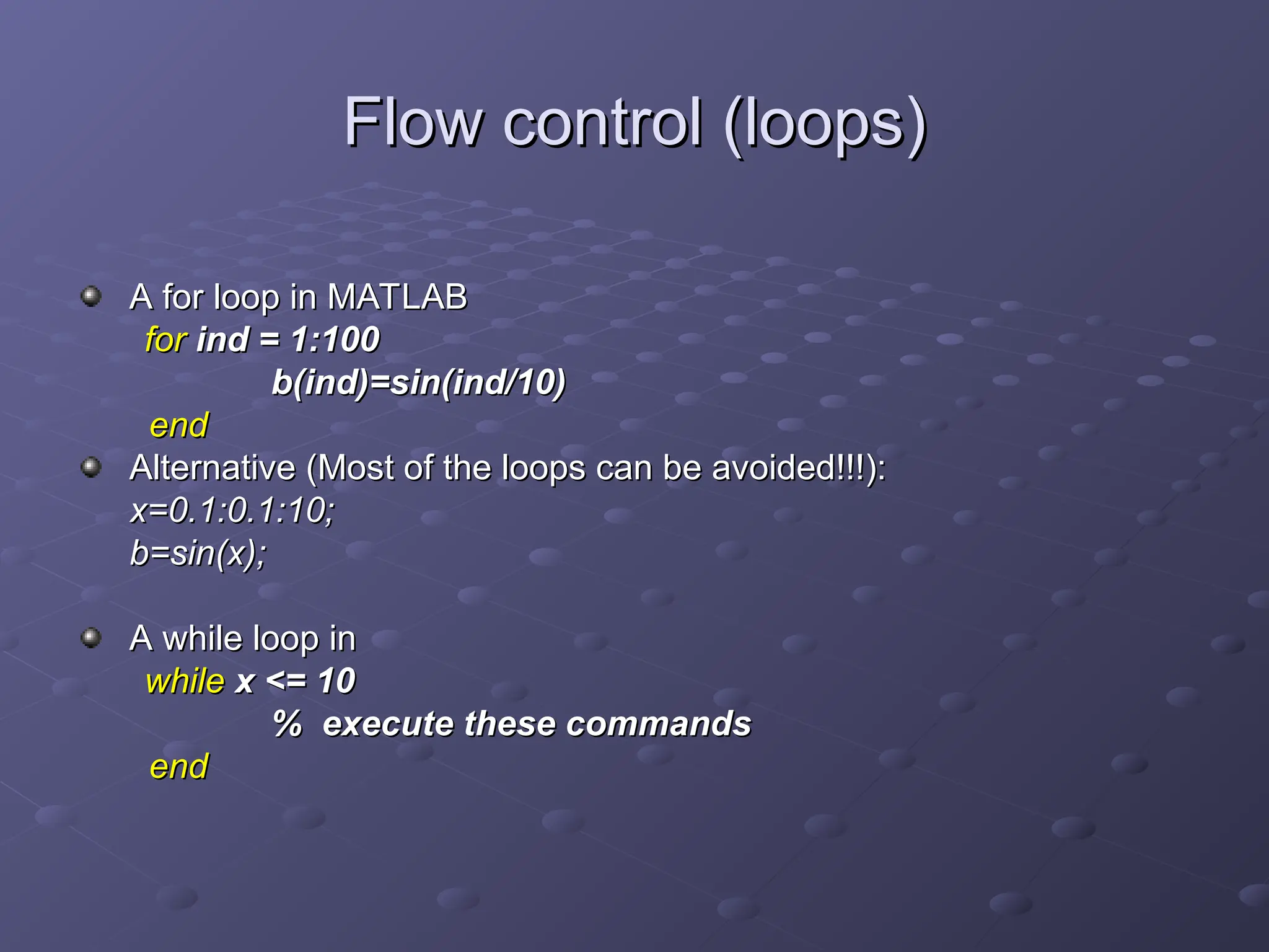 Flow control (loops)
Flow control (loops)
A for loop in MATLAB
A for loop in MATLAB
for
for ind = 1:100
ind = 1:100
b(ind)=sin(ind/10)
b(ind)=sin(ind/10)
end
end
Alternative (Most of the loops can be avoided!!!):
Alternative (Most of the loops can be avoided!!!):
x=0.1:0.1:10;
x=0.1:0.1:10;
b=sin(x);
b=sin(x);
A while loop in
A while loop in
while
while x <= 10
x <= 10
% execute these commands
% execute these commands
end
end
 