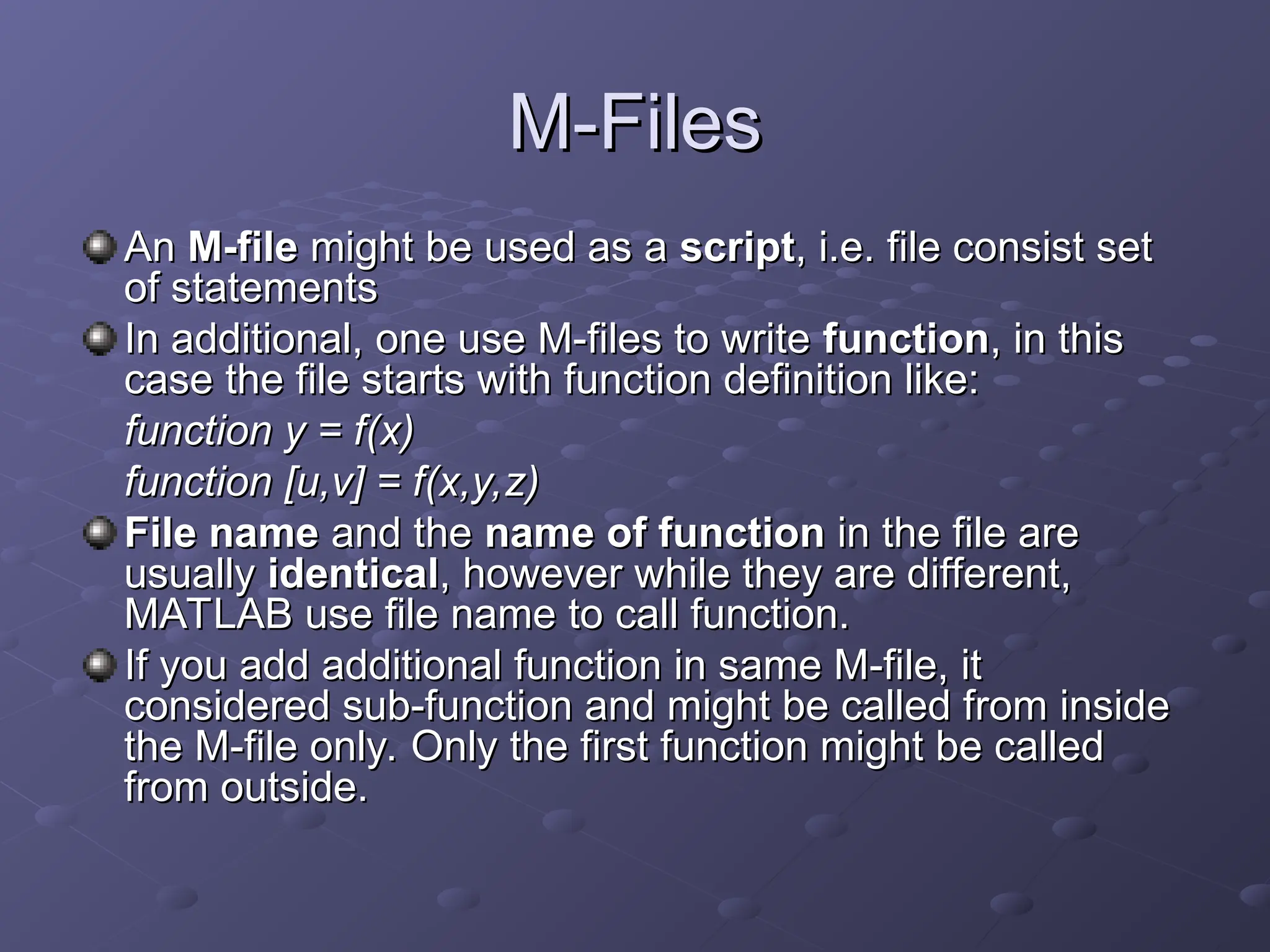 M-Files
M-Files
An
An M-file
M-file might be used as a
might be used as a script
script, i.e. file consist set
, i.e. file consist set
of statements
of statements
In additional, one use M-files to write
In additional, one use M-files to write function
function, in this
, in this
case the file starts with function definition like:
case the file starts with function definition like:
function y = f(x)
function y = f(x)
function [u,v] = f(x,y,z)
function [u,v] = f(x,y,z)
File name
File name and the
and the name of function
name of function in the file are
in the file are
usually
usually identical
identical, however while they are different,
, however while they are different,
MATLAB use file name to call function.
MATLAB use file name to call function.
If you add additional function in same M-file, it
If you add additional function in same M-file, it
considered sub-function and might be called from inside
considered sub-function and might be called from inside
the M-file only. Only the first function might be called
the M-file only. Only the first function might be called
from outside.
from outside.
 