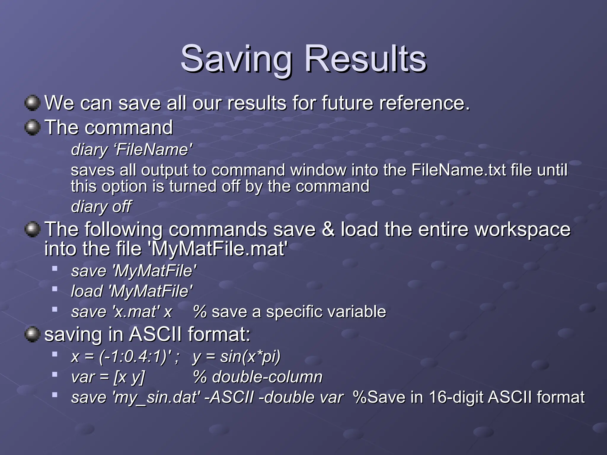 Saving Results
Saving Results
We can save all our results for future reference
We can save all our results for future reference.
.
The command
The command
diary
diary ‘
‘FileName'
FileName'
saves all output to command window into the FileName.txt file until
saves all output to command window into the FileName.txt file until
this option is turned off by the command
this option is turned off by the command
diary off
diary off
The following commands save & load the entire workspace
The following commands save & load the entire workspace
into the file 'MyMatFile.mat'
into the file 'MyMatFile.mat'

save 'MyMatFile'
save 'MyMatFile'

load 'MyMatFile'
load 'MyMatFile'

save 'x.mat' x
save 'x.mat' x %
% save a specific variable
save a specific variable
saving in ASCII format:
saving in ASCII format:

x = (-1:0.4:1)' ;
x = (-1:0.4:1)' ; y = sin(x*pi)
y = sin(x*pi)

var = [x y]
var = [x y] % double-column
% double-column

save 'my_sin.dat' -ASCII -double var
save 'my_sin.dat' -ASCII -double var %
%Save in 16-digit ASCII format
Save in 16-digit ASCII format
 