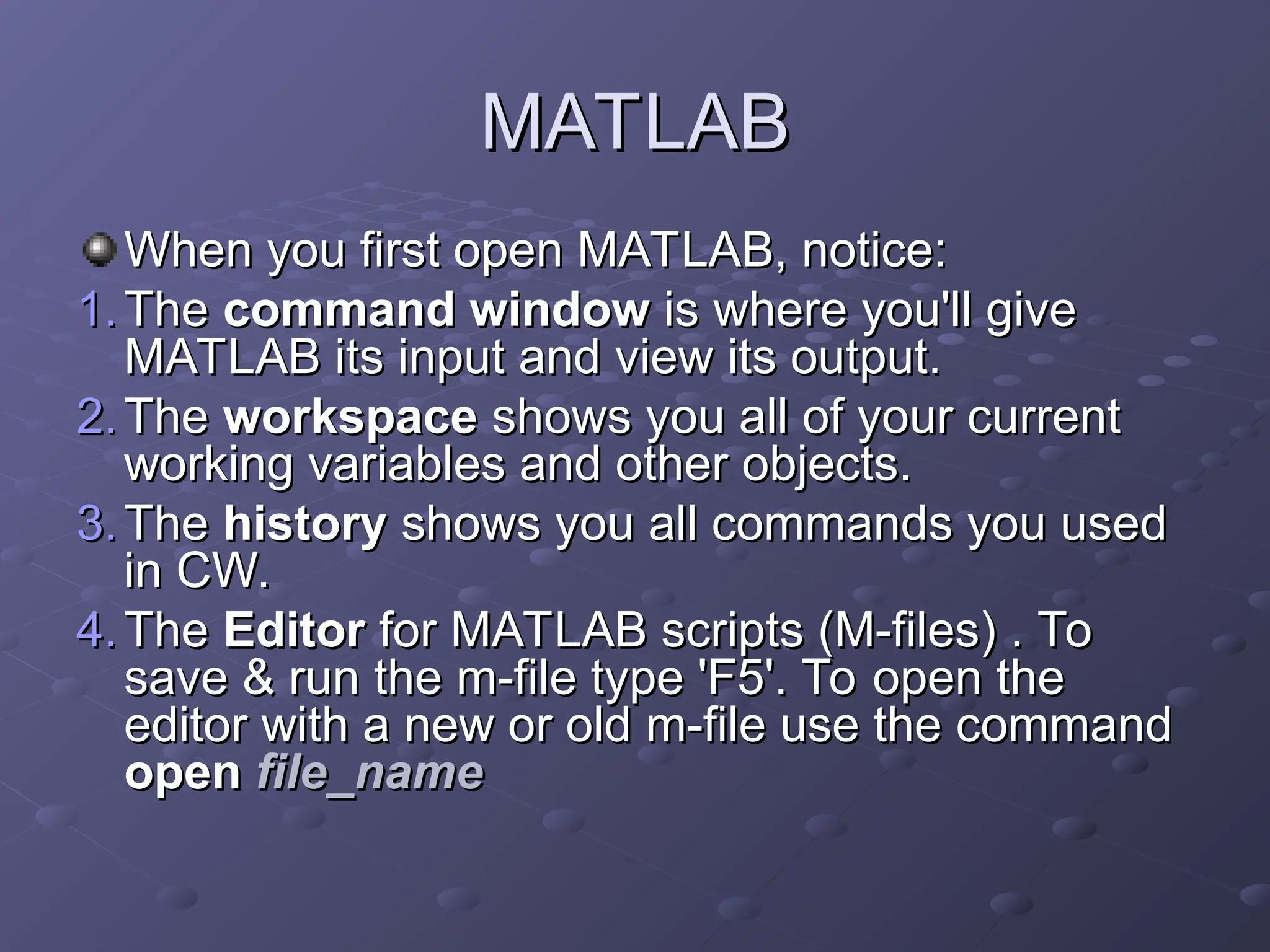 MATLAB
MATLAB
When you first open MATLAB, notice:
When you first open MATLAB, notice:
1.
1. The
The command window
command window is where you'll give
is where you'll give
MATLAB its input and view its output.
MATLAB its input and view its output.
2.
2. The
The workspace
workspace shows you all of your current
shows you all of your current
working variables and other objects.
working variables and other objects.
3.
3. The
The history
history shows you all commands you used
shows you all commands you used
in CW.
in CW.
4.
4. The
The Editor
Editor for MATLAB scripts (M-files) . To
for MATLAB scripts (M-files) . To
save & run the m-file type 'F5'. To open the
save & run the m-file type 'F5'. To open the
editor with a new or old m-file use the command
editor with a new or old m-file use the command
open
open file_name
file_name
 