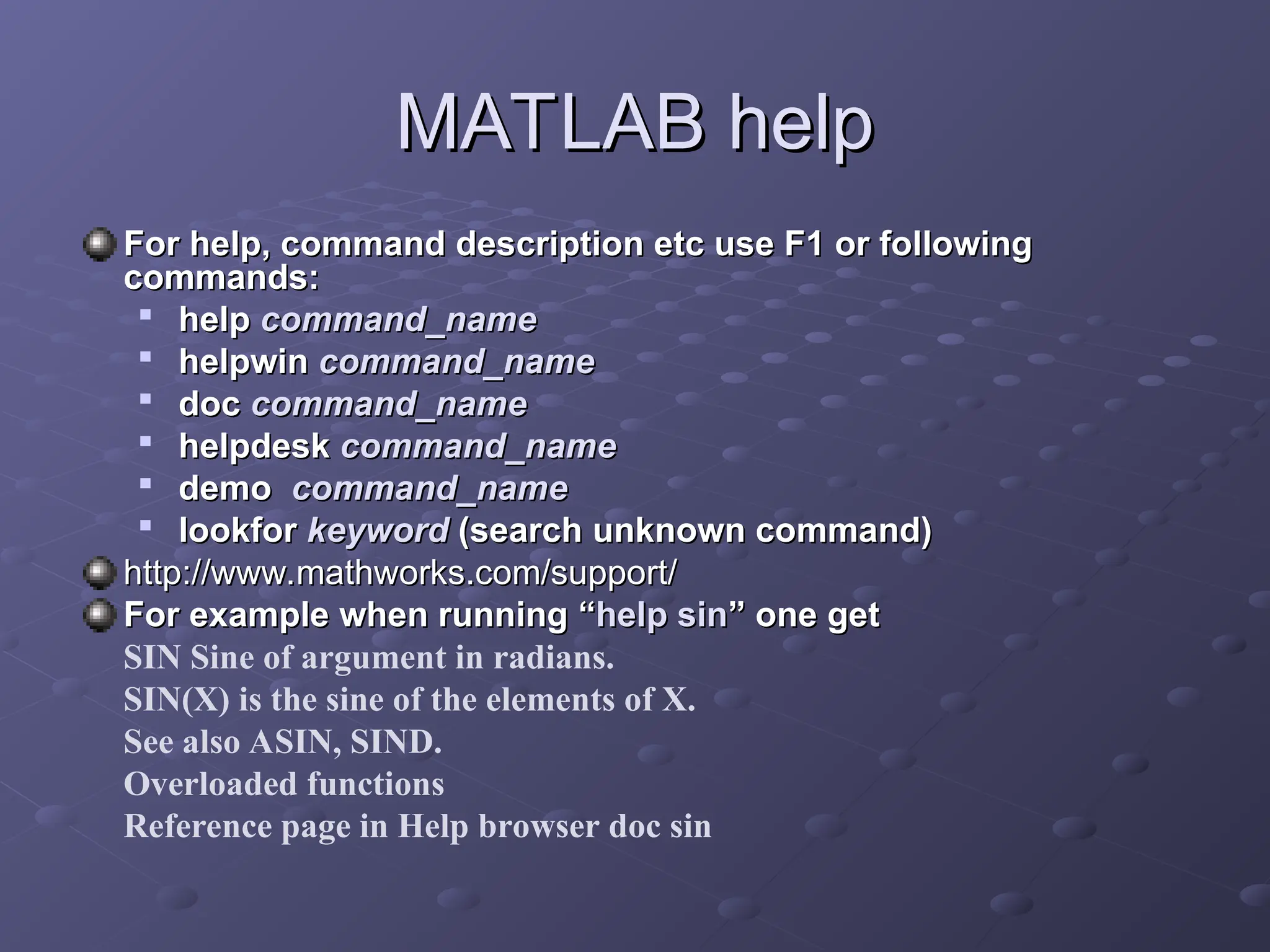 MATLAB help
MATLAB help
For help, command description etc use F1 or following
For help, command description etc use F1 or following
commands:
commands:

help
help command_name
command_name

helpwin
helpwin command_name
command_name

doc
doc command_name
command_name

helpdesk
helpdesk command_name
command_name

demo
demo command_name
command_name

lookfor
lookfor keyword
keyword (search unknown command)
(search unknown command)
http://www.mathworks.com/support/
http://www.mathworks.com/support/
For example when running
For example when running “
“help sin
help sin”
” one get
one get
SIN Sine of argument in radians.
SIN(X) is the sine of the elements of X.
See also ASIN, SIND.
Overloaded functions
Reference page in Help browser doc sin
 