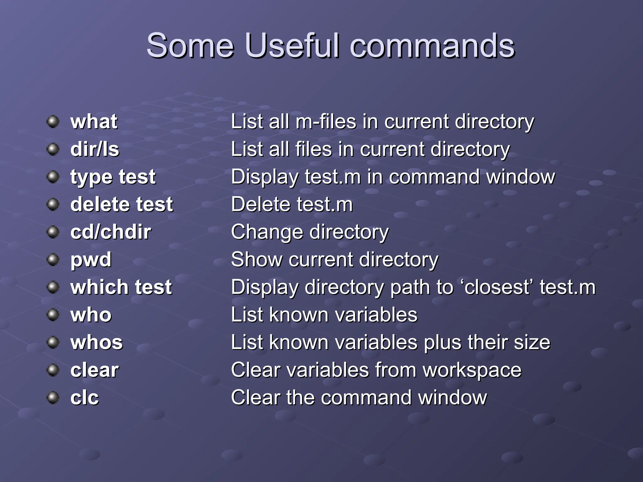 Some Useful commands
Some Useful commands
what
what List all m-files in current directory
List all m-files in current directory
dir/ls
dir/ls List all files in current directory
List all files in current directory
type test
type test Display test.m in command window
Display test.m in command window
delete test
delete test Delete test.m
Delete test.m
cd/chdir
cd/chdir Change directory
Change directory
pwd
pwd Show current directory
Show current directory
which test
which test Display directory path to
Display directory path to ‘
‘closest
closest’
’ test.m
test.m
who
who List known variables
List known variables
whos
whos List known variables plus their size
List known variables plus their size
clear
clear Clear variables from workspace
Clear variables from workspace
clc
clc Clear the command window
Clear the command window
 