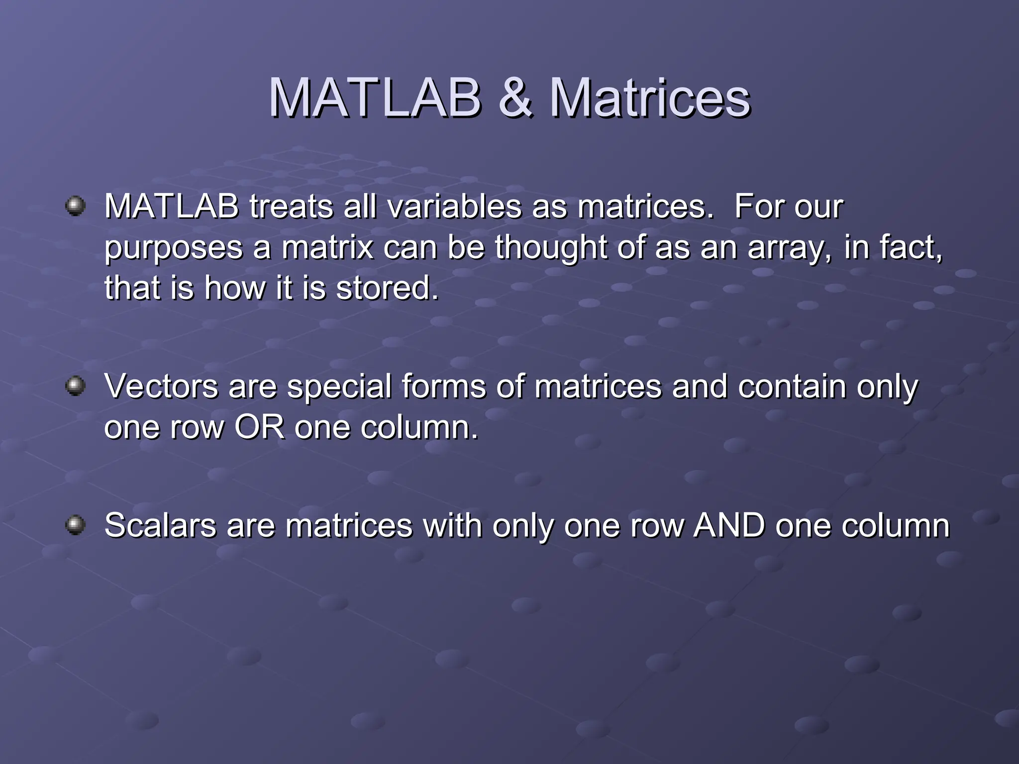 MATLAB & Matrices
MATLAB & Matrices
MATLAB treats all variables as matrices. For our
MATLAB treats all variables as matrices. For our
purposes a matrix can be thought of as an array, in fact,
purposes a matrix can be thought of as an array, in fact,
that is how it is stored.
that is how it is stored.
Vectors are special forms of matrices and contain only
Vectors are special forms of matrices and contain only
one row OR one column.
one row OR one column.
Scalars are matrices with only one row AND one column
Scalars are matrices with only one row AND one column
 