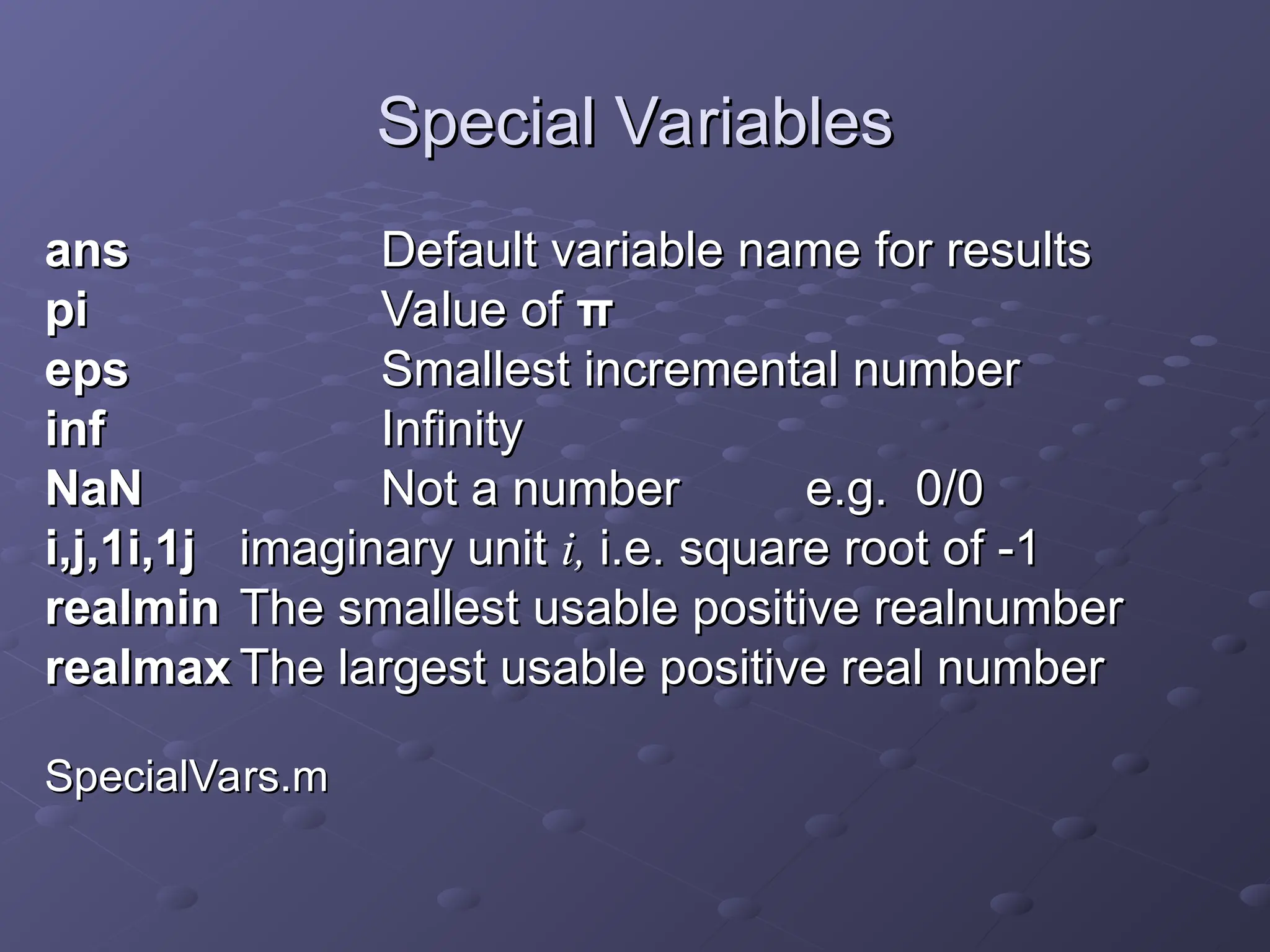 Special Variables
Special Variables
ans
ans Default variable name for results
Default variable name for results
pi
pi Value of
Value of π
π
eps
eps Smallest incremental number
Smallest incremental number
inf
inf Infinity
Infinity
NaN
NaN Not a number
Not a number e.g. 0/0
e.g. 0/0
i,j,1i,1j
i,j,1i,1j imaginary unit
imaginary unit i,
i, i.e.
i.e. square root of -1
square root of -1
realmin
realmin The smallest usable positive realnumber
The smallest usable positive realnumber
realmax
realmax The largest usable positive real number
The largest usable positive real number
SpecialVars.m
SpecialVars.m
 